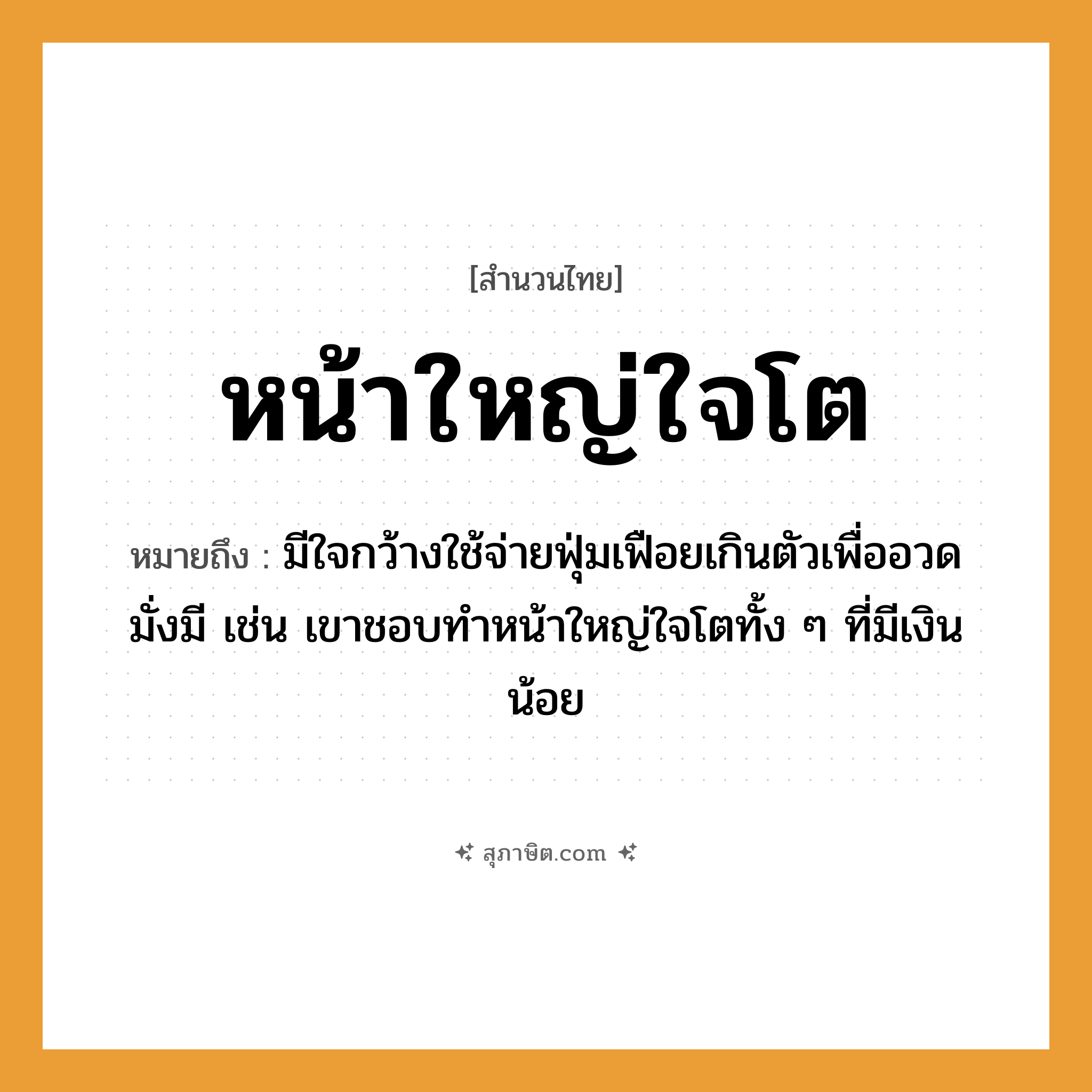 คำสุภาษิต: หน้าใหญ่ใจโต หมายถึง?, หมายถึง มีใจกว้างใช้จ่ายฟุ่มเฟือยเกินตัวเพื่ออวดมั่งมี เช่น เขาชอบทำหน้าใหญ่ใจโตทั้ง ๆ ที่มีเงินน้อย