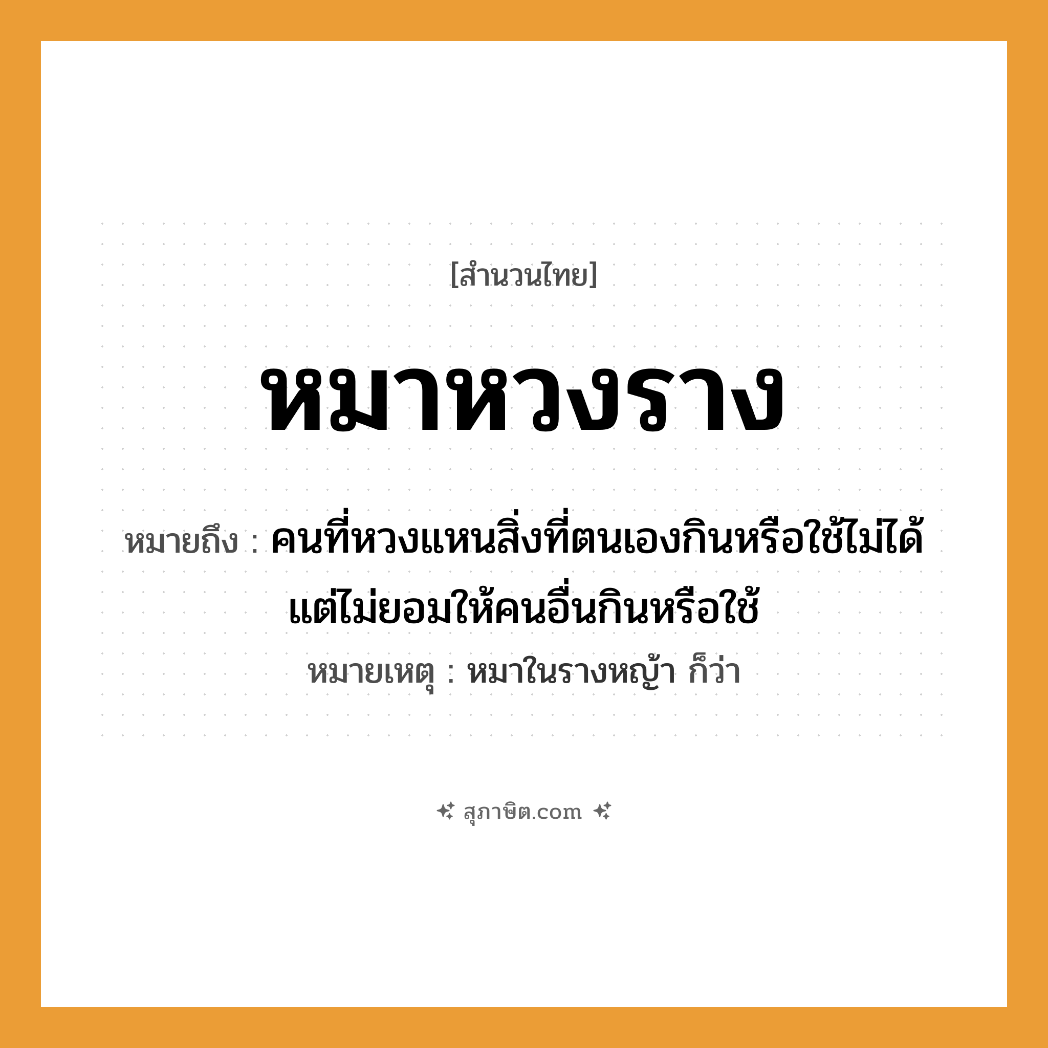 คำสุภาษิต: หมาหวงราง หมายถึง?, หมายถึง คนที่หวงแหนสิ่งที่ตนเองกินหรือใช้ไม่ได้ แต่ไม่ยอมให้คนอื่นกินหรือใช้ หมายเหตุ หมาในรางหญ้า ก็ว่า คำนาม คน สัตว์ หมา หมวด สัตว์