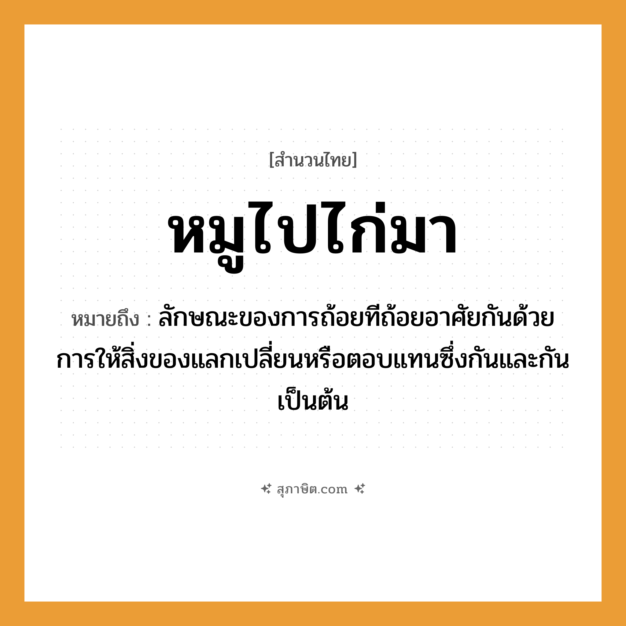 คำสุภาษิต: หมูไปไก่มา หมายถึง?, หมายถึง ลักษณะของการถ้อยทีถ้อยอาศัยกันด้วยการให้สิ่งของแลกเปลี่ยนหรือตอบแทนซึ่งกันและกันเป็นต้น