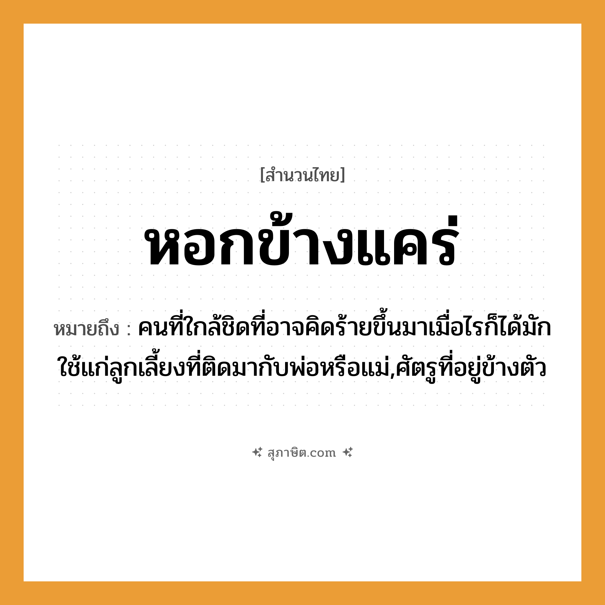 คำสุภาษิต: หอกข้างแคร่ หมายถึง?, หมายถึง คนที่ใกล้ชิดที่อาจคิดร้ายขึ้นมาเมื่อไรก็ได้มักใช้แก่ลูกเลี้ยงที่ติดมากับพ่อหรือแม่,ศัตรูที่อยู่ข้างตัว คำนาม อันตราย, ภัย สิ่งของ หอก, แคร่ หมวด สำนวนไทย