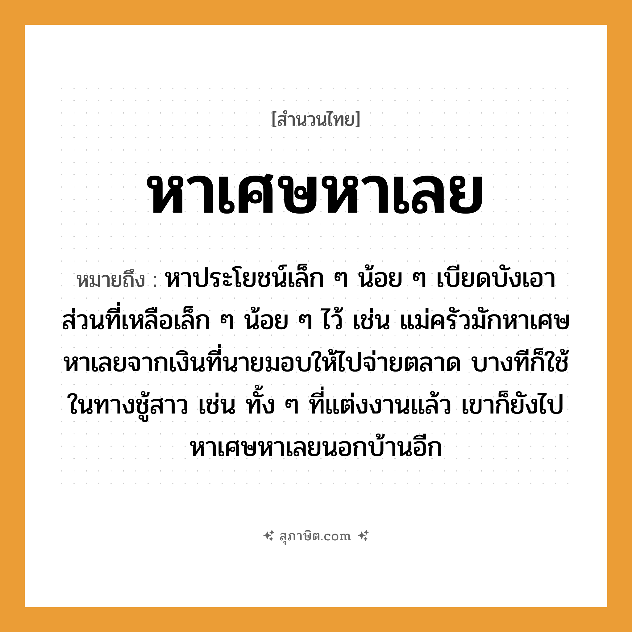 คำสุภาษิต: หาเศษหาเลย หมายถึง?, หมายถึง หาประโยชน์เล็ก ๆ น้อย ๆ เบียดบังเอาส่วนที่เหลือเล็ก ๆ น้อย ๆ ไว้ เช่น แม่ครัวมักหาเศษหาเลยจากเงินที่นายมอบให้ไปจ่ายตลาด บางทีก็ใช้ในทางชู้สาว เช่น ทั้ง ๆ ที่แต่งงานแล้ว เขาก็ยังไปหาเศษหาเลยนอกบ้านอีก คำนาม นาย