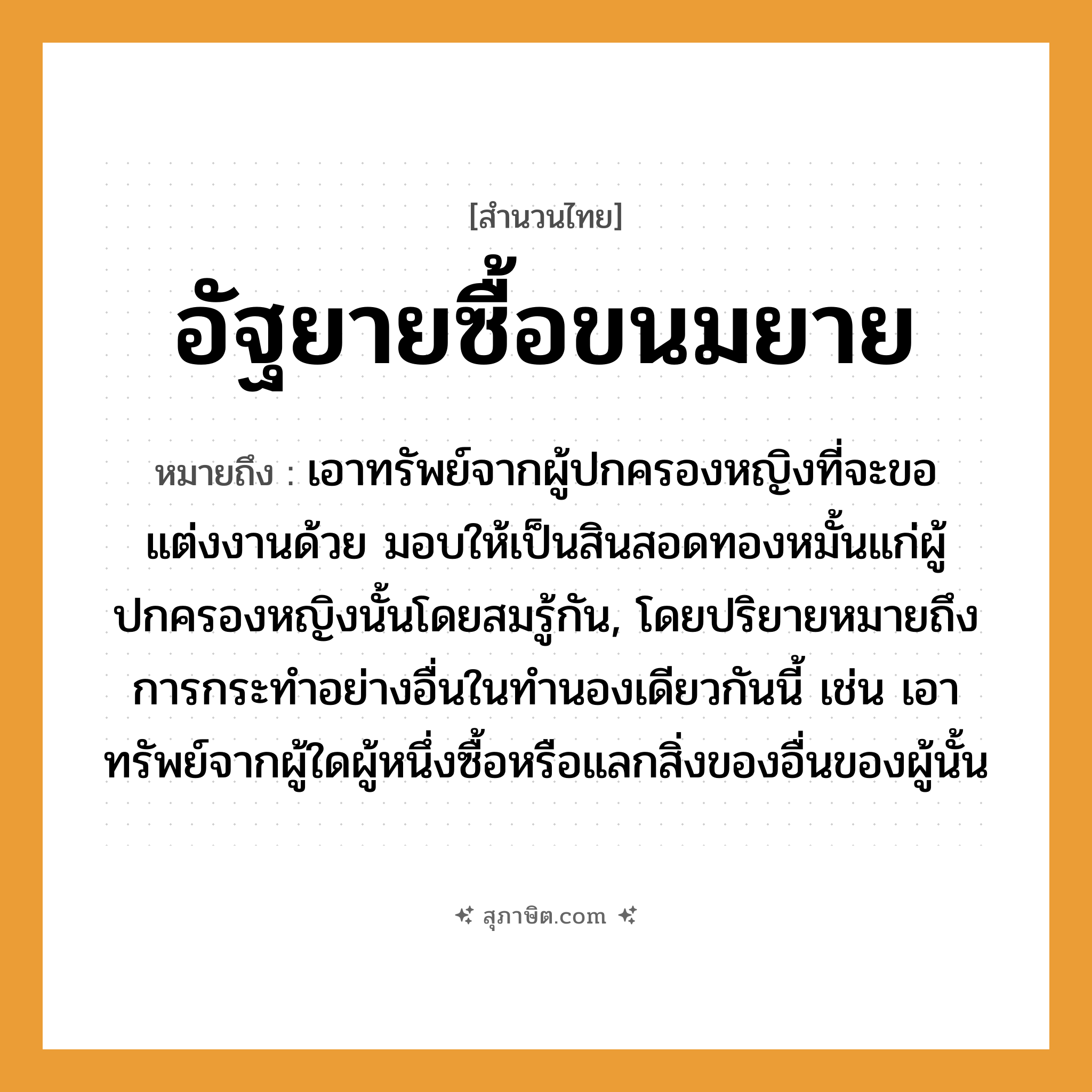 คำสุภาษิต: อัฐยายซื้อขนมยาย หมายถึง?, หมายถึง เอาทรัพย์จากผู้ปกครองหญิงที่จะขอแต่งงานด้วย มอบให้เป็นสินสอดทองหมั้นแก่ผู้ปกครองหญิงนั้นโดยสมรู้กัน, โดยปริยายหมายถึงการกระทําอย่างอื่นในทํานองเดียวกันนี้ เช่น เอาทรัพย์จากผู้ใดผู้หนึ่งซื้อหรือแลกสิ่งของอื่นของผู้นั้น คำนาม หญิง