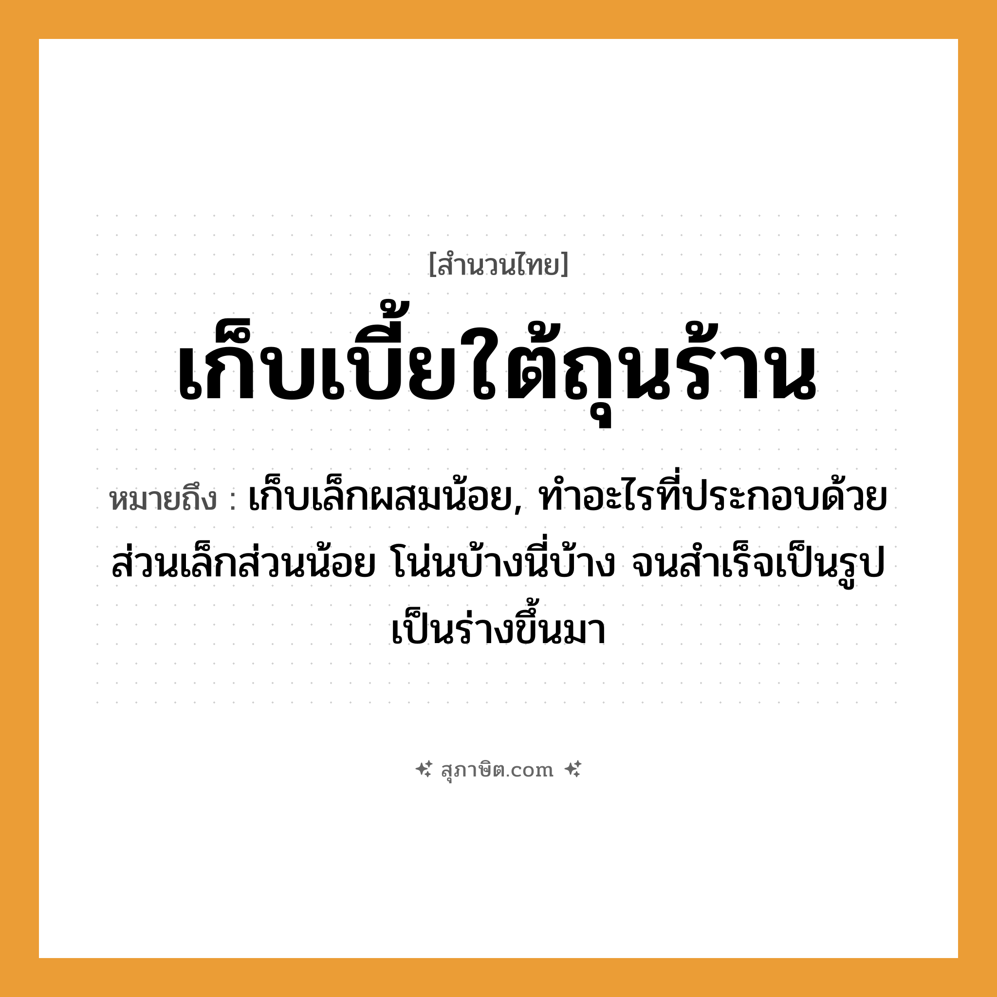 คำสุภาษิต: เก็บเบี้ยใต้ถุนร้าน หมายถึง?, หมายถึง เก็บเล็กผสมน้อย, ทําอะไรที่ประกอบด้วยส่วนเล็กส่วนน้อย โน่นบ้างนี่บ้าง จนสําเร็จเป็นรูปเป็นร่างขึ้นมา