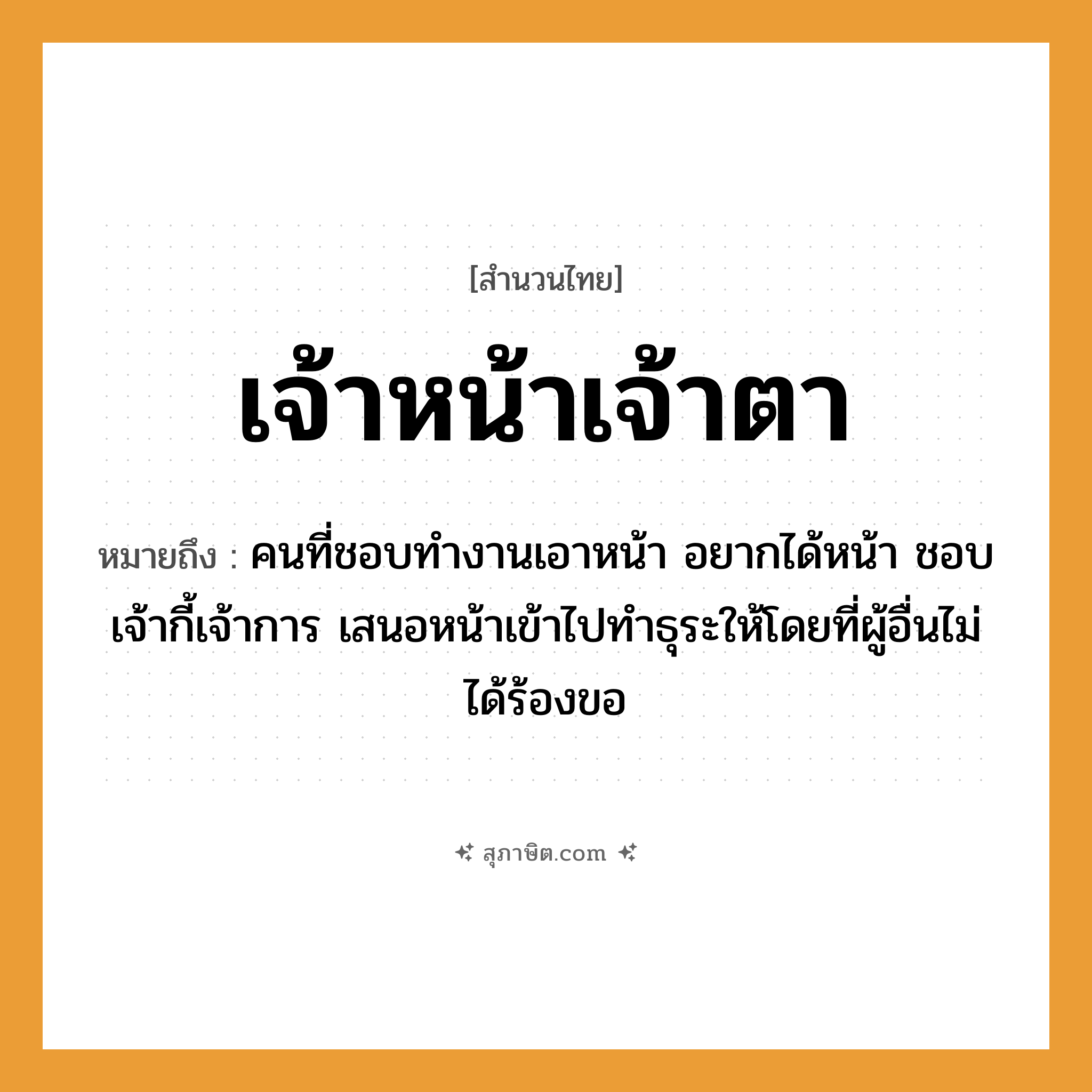 คำสุภาษิต: เจ้าหน้าเจ้าตา หมายถึง?, หมายถึง คนที่ชอบทำงานเอาหน้า อยากได้หน้า ชอบเจ้ากี้เจ้าการ เสนอหน้าเข้าไปทำธุระให้โดยที่ผู้อื่นไม่ได้ร้องขอ คำนาม คน อวัยวะ หน้า, ตา
