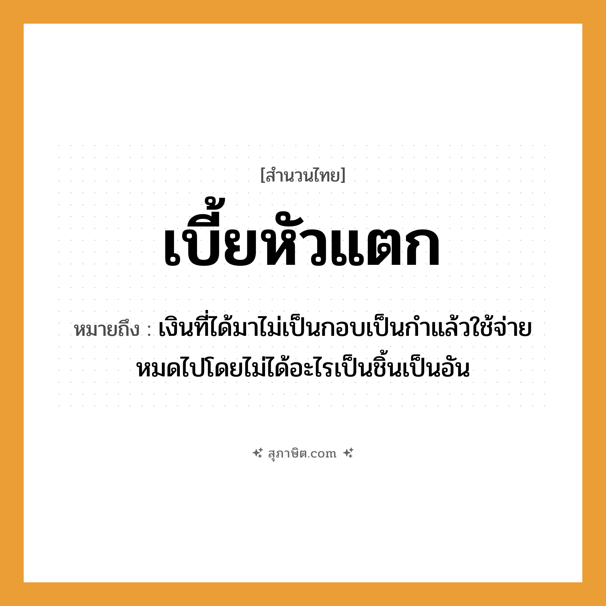 คำสุภาษิต: เบี้ยหัวแตก หมายถึง?, หมายถึง เงินที่ได้มาไม่เป็นกอบเป็นกําแล้วใช้จ่ายหมดไปโดยไม่ได้อะไรเป็นชิ้นเป็นอัน