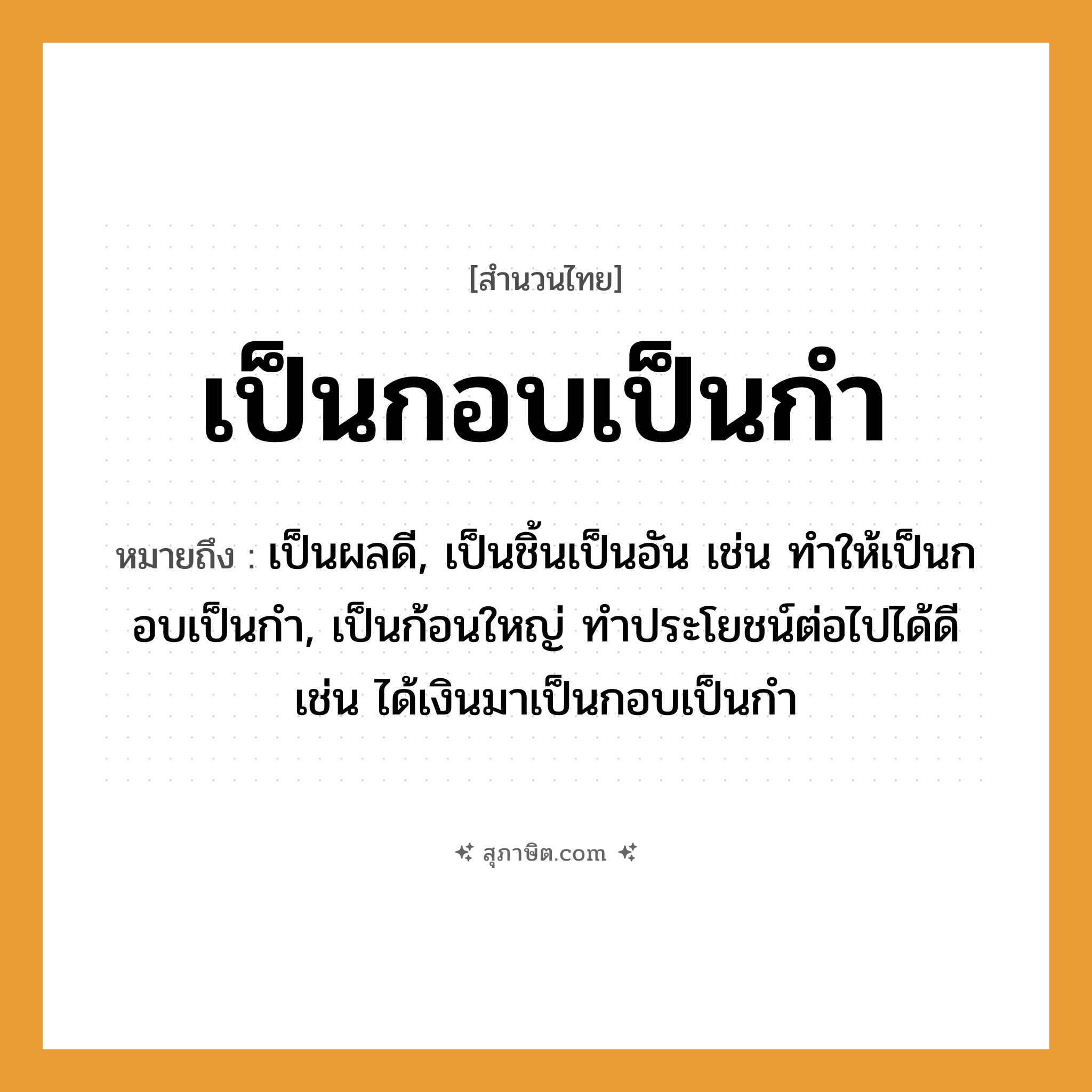 คำสุภาษิต: เป็นกอบเป็นกำ หมายถึง?, หมายถึง เป็นผลดี, เป็นชิ้นเป็นอัน เช่น ทำให้เป็นกอบเป็นกำ, เป็นก้อนใหญ่ ทําประโยชน์ต่อไปได้ดี เช่น ได้เงินมาเป็นกอบเป็นกำ