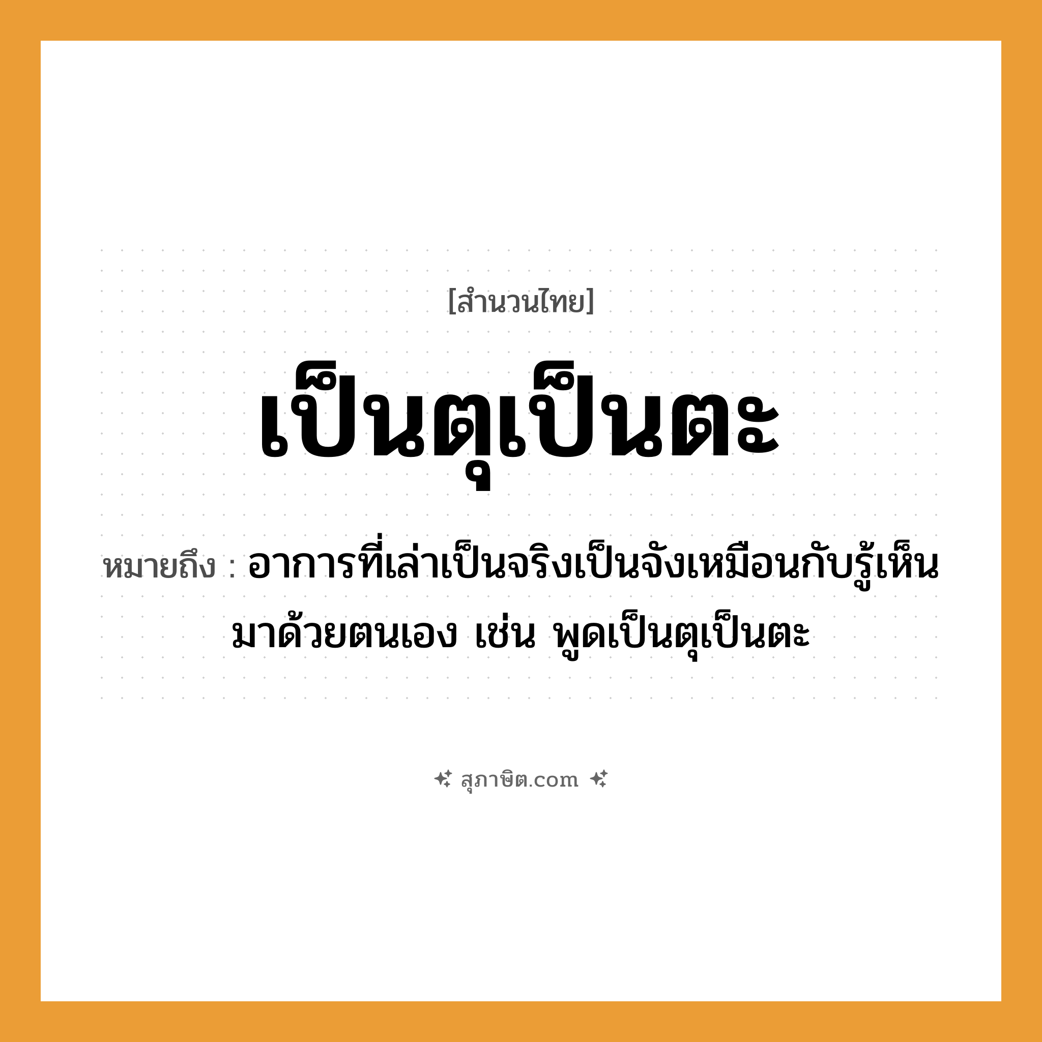 คำสุภาษิต: เป็นตุเป็นตะ หมายถึง?, หมายถึง อาการที่เล่าเป็นจริงเป็นจังเหมือนกับรู้เห็นมาด้วยตนเอง เช่น พูดเป็นตุเป็นตะ คำกริยา เล่า
