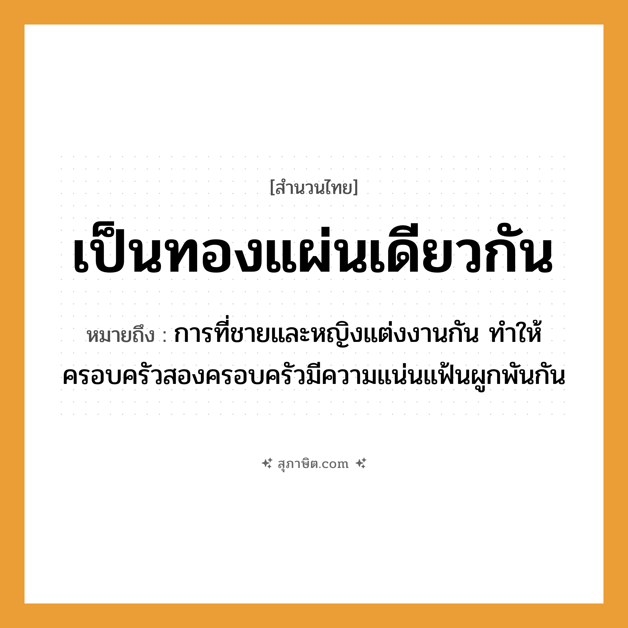 คำสุภาษิต: เป็นทองแผ่นเดียวกัน หมายถึง?, หมายถึง การที่ชายและหญิงแต่งงานกัน ทำให้ครอบครัวสองครอบครัวมีความแน่นแฟ้นผูกพันกัน คำนาม ชาย, หญิง