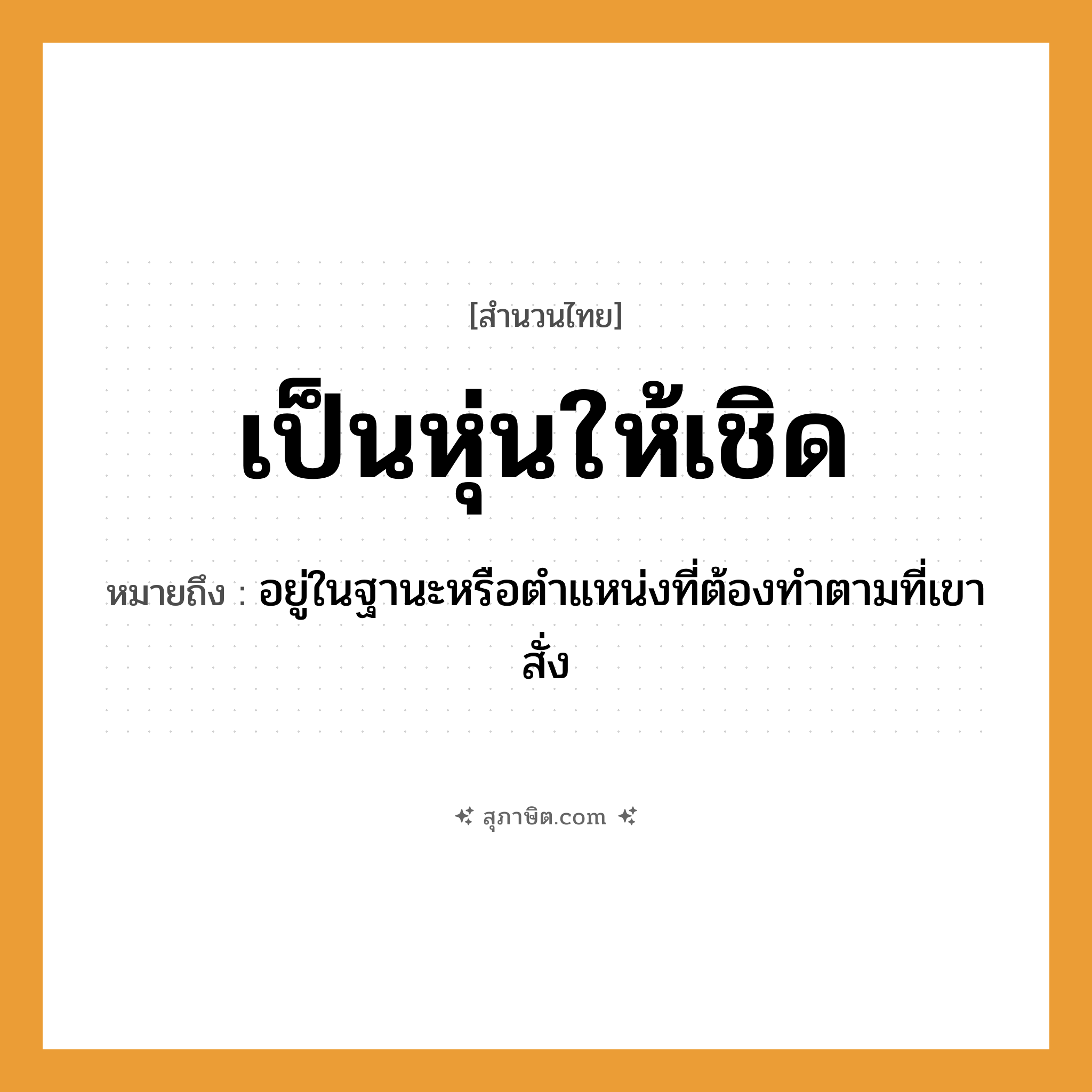 คำสุภาษิต: เป็นหุ่นให้เชิด หมายถึง?, หมายถึง อยู่ในฐานะหรือตําแหน่งที่ต้องทําตามที่เขาสั่ง คำกริยา เชิด สิ่งของ หุ่น หมวด สำนวนไทย