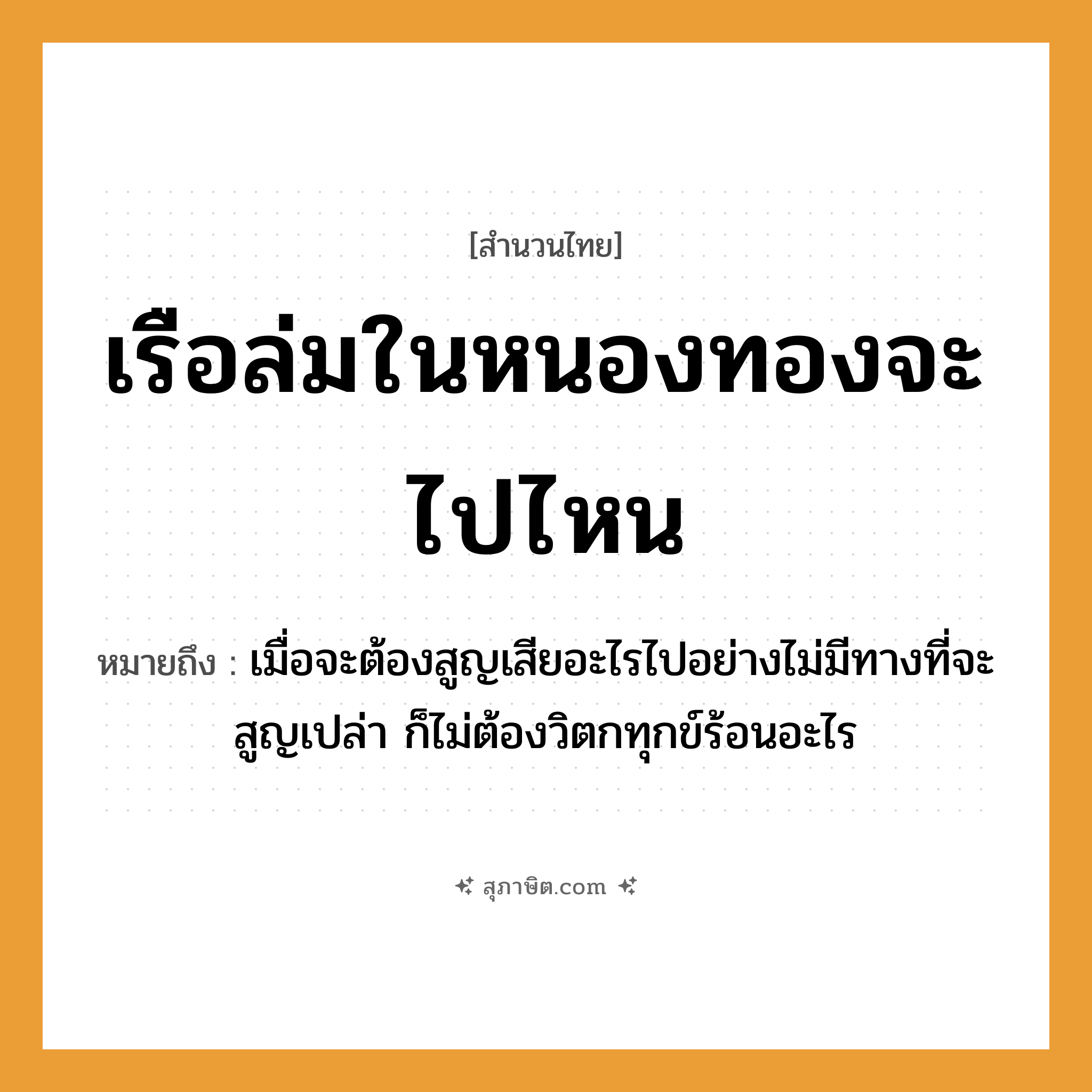 คำสุภาษิต: เรือล่มในหนองทองจะไปไหน หมายถึง?, หมายถึง เมื่อจะต้องสูญเสียอะไรไปอย่างไม่มีทางที่จะสูญเปล่า ก็ไม่ต้องวิตกทุกข์ร้อนอะไร คำนาม ทอง คำกริยา ล่ม, ไป ธรรมชาติ หนอง ยานพาหนะ เรือ หมวด สำนวนไทย