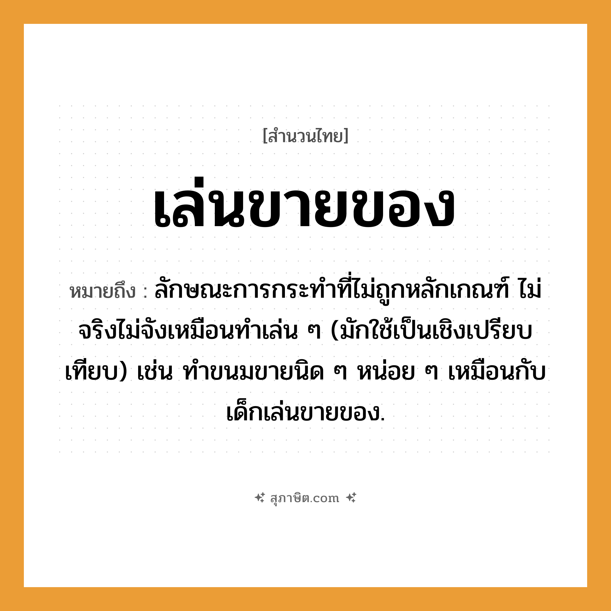 คำสุภาษิต: เล่นขายของ หมายถึง?, หมายถึง ลักษณะการกระทําที่ไม่ถูกหลักเกณฑ์ ไม่จริงไม่จังเหมือนทำเล่น ๆ (มักใช้เป็นเชิงเปรียบเทียบ) เช่น ทำขนมขายนิด ๆ หน่อย ๆ เหมือนกับเด็กเล่นขายของ. อาหาร ขนม