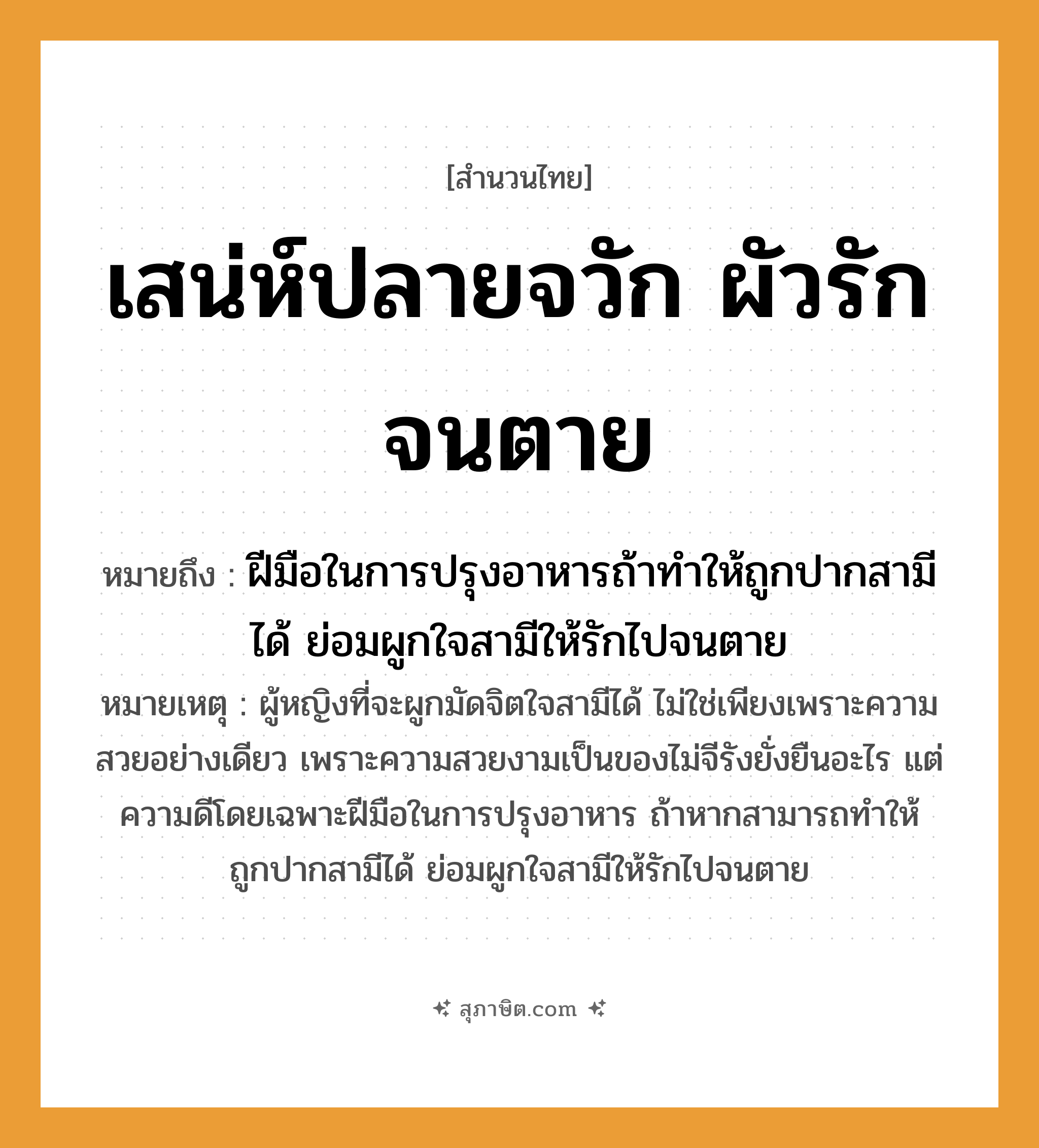 คำสุภาษิต: เสน่ห์ปลายจวัก ผัวรักจนตาย หมายถึง?, หมายถึง ฝีมือในการปรุงอาหารถ้าทำให้ถูกปากสามีได้ ย่อมผูกใจสามีให้รักไปจนตาย หมายเหตุ ผู้หญิงที่จะผูกมัดจิตใจสามีได้ ไม่ใช่เพียงเพราะความสวยอย่างเดียว เพราะความสวยงามเป็นของไม่จีรังยั่งยืนอะไร แต่ความดีโดยเฉพาะฝีมือในการปรุงอาหาร ถ้าหากสามารถทำให้ถูกปากสามีได้ ย่อมผูกใจสามีให้รักไปจนตาย คำกริยา รัก, ตาย สิ่งของ จวัก คำนาม เสน่ห์, ผัว อาชีพ แม่บ้าน, แม่ครัว หมวด สำนวนไทย