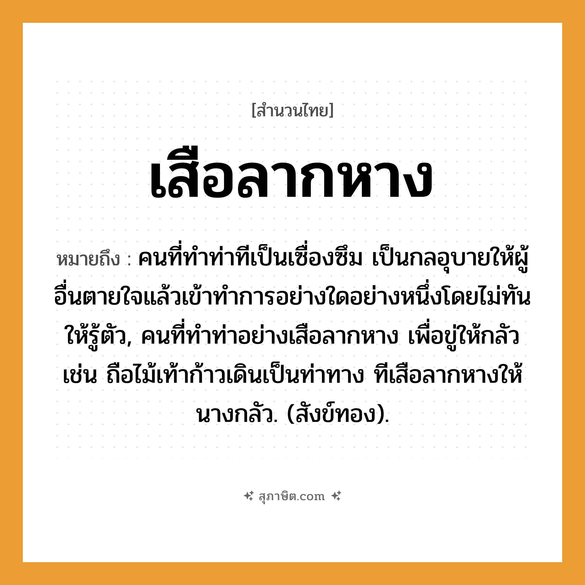 คำสุภาษิต: เสือลากหาง หมายถึง?, หมายถึง คนที่ทําท่าทีเป็นเซื่องซึม เป็นกลอุบายให้ผู้อื่นตายใจแล้วเข้าทําการอย่างใดอย่างหนึ่งโดยไม่ทันให้รู้ตัว, คนที่ทําท่าอย่างเสือลากหาง เพื่อขู่ให้กลัว เช่น ถือไม้เท้าก้าวเดินเป็นท่าทาง ทีเสือลากหางให้นางกลัว. (สังข์ทอง). คำนาม คน คำกริยา ตาย ธรรมชาติ ทอง
