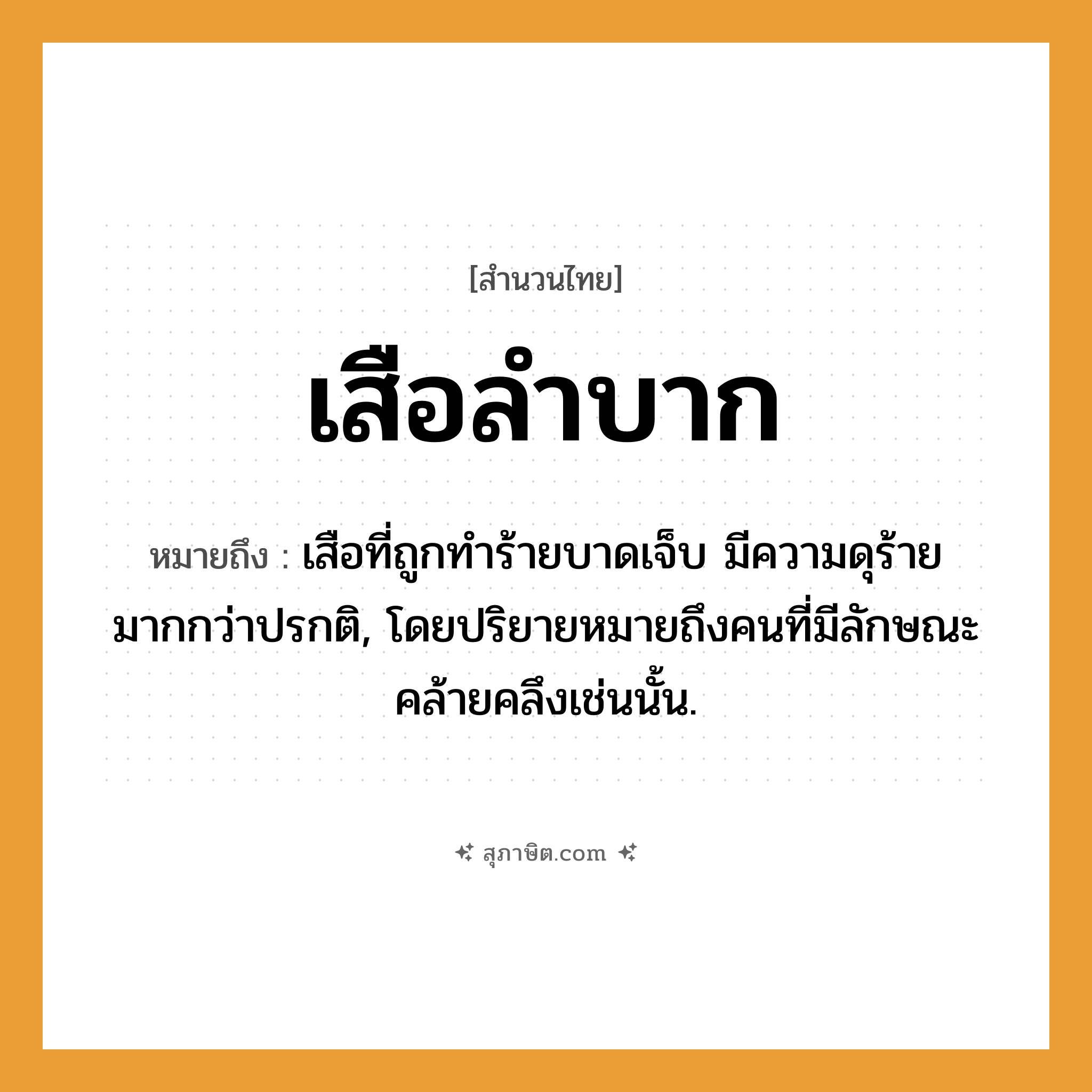 คำสุภาษิต: เสือลำบาก หมายถึง?, หมายถึง เสือที่ถูกทำร้ายบาดเจ็บ มีความดุร้ายมากกว่าปรกติ, โดยปริยายหมายถึงคนที่มีลักษณะคล้ายคลึงเช่นนั้น. คำนาม คน สัตว์ เสือ