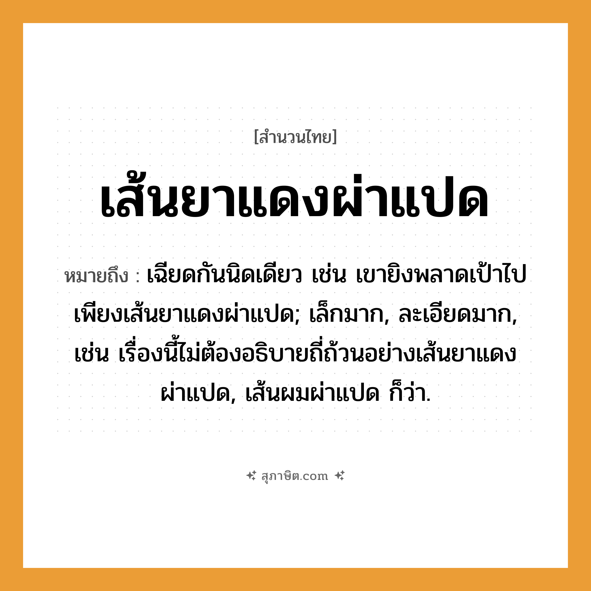 คำสุภาษิต: เส้นยาแดงผ่าแปด หมายถึง?, หมายถึง เฉียดกันนิดเดียว เช่น เขายิงพลาดเป้าไปเพียงเส้นยาแดงผ่าแปด; เล็กมาก, ละเอียดมาก, เช่น เรื่องนี้ไม่ต้องอธิบายถี่ถ้วนอย่างเส้นยาแดงผ่าแปด, เส้นผมผ่าแปด ก็ว่า.