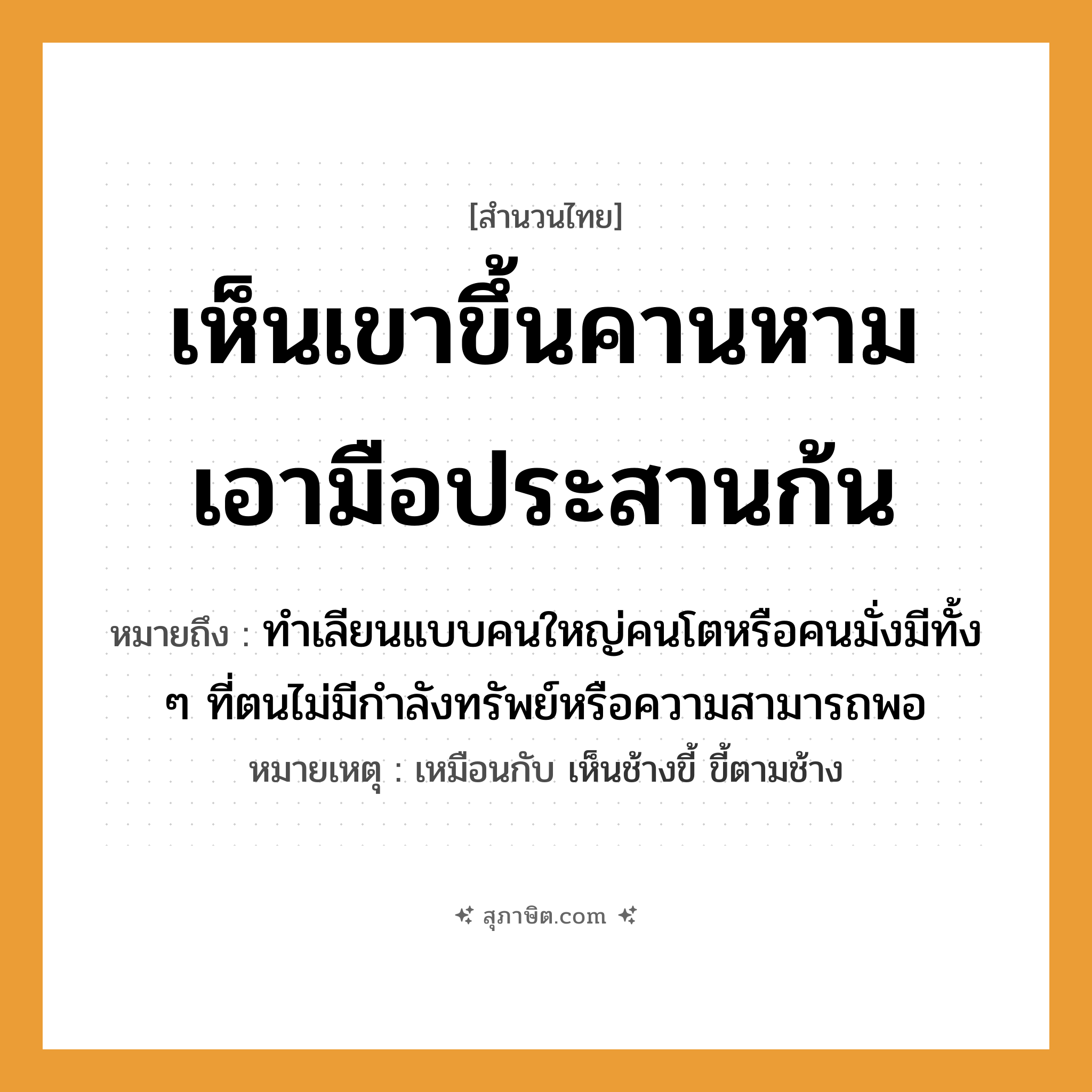 คำสุภาษิต: เห็นเขาขึ้นคานหาม เอามือประสานก้น หมายถึง?, หมายถึง ทำเลียนแบบคนใหญ่คนโตหรือคนมั่งมีทั้ง ๆ ที่ตนไม่มีกำลังทรัพย์หรือความสามารถพอ หมายเหตุ เหมือนกับ เห็นช้างขี้ ขี้ตามช้าง อวัยวะ มือ, ก้น คำกริยา หาม, ประสาน, เห็น, ขึ้น สิ่งของ คาน หมวด สำนวนไทย