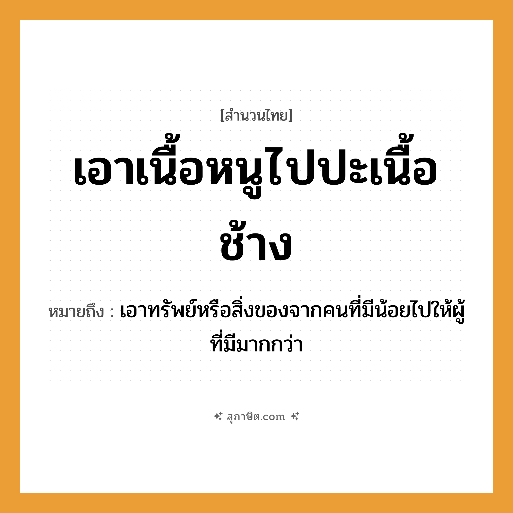 คำสุภาษิต: เอาเนื้อหนูไปปะเนื้อช้าง หมายถึง?, หมายถึง เอาทรัพย์หรือสิ่งของจากคนที่มีน้อยไปให้ผู้ที่มีมากกว่า คำนาม เนื้อ สัตว์ หนู, ช้าง คำกริยา เอา, ปะ หมวด สำนวนไทย