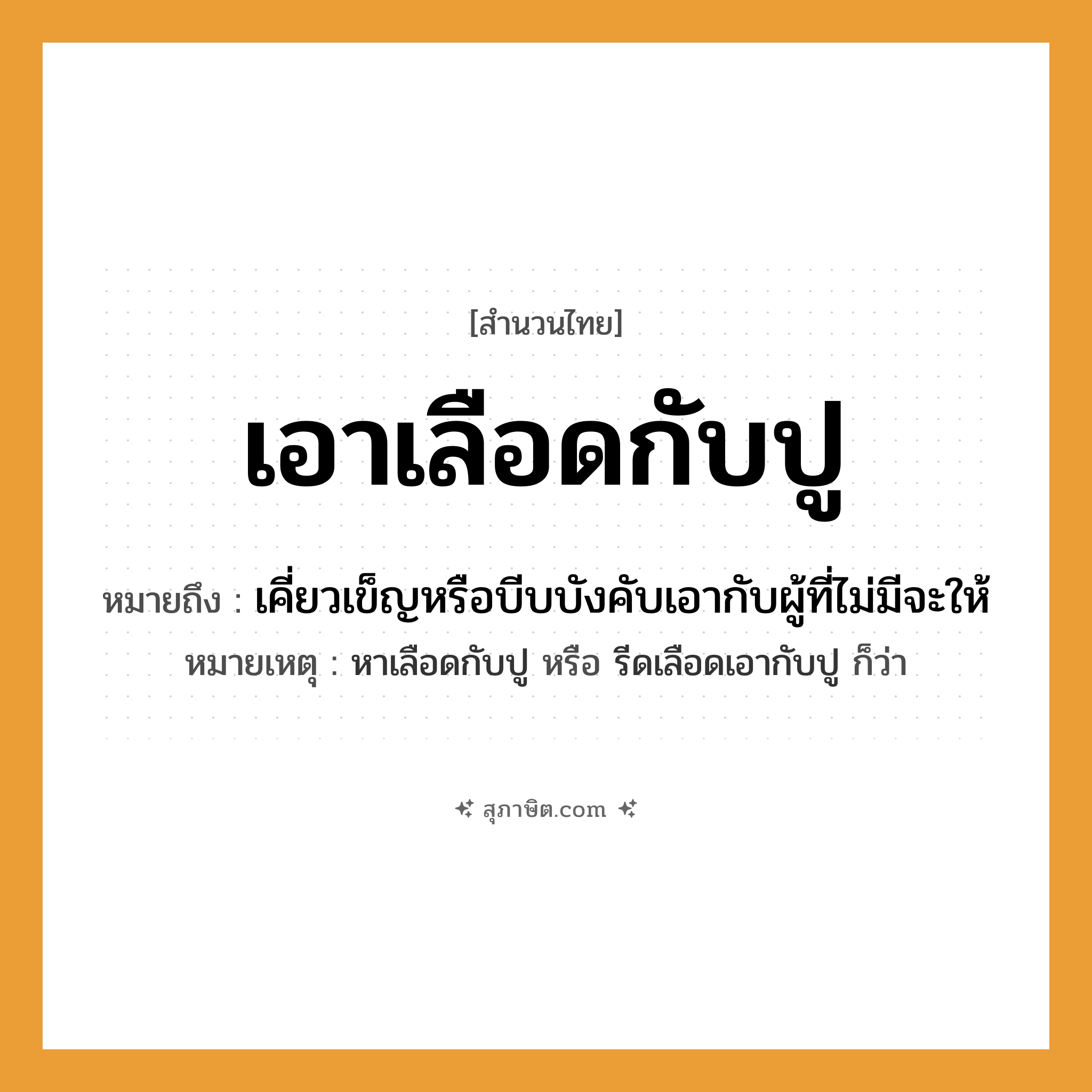 คำสุภาษิต: เอาเลือดกับปู หมายถึง?, หมายถึง เคี่ยวเข็ญหรือบีบบังคับเอากับผู้ที่ไม่มีจะให้ หมายเหตุ หาเลือดกับปู หรือ รีดเลือดเอากับปู ก็ว่า คำนาม เลือด สัตว์ ปู คำกริยา เอา หมวด สำนวนไทย
