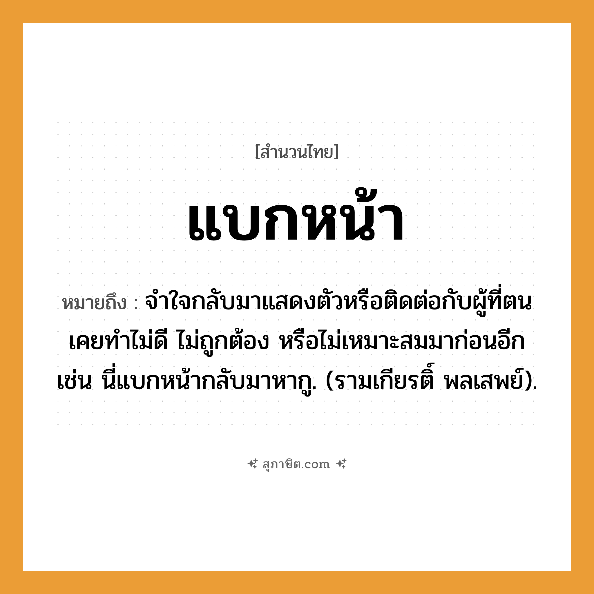 คำสุภาษิต: แบกหน้า หมายถึง?, หมายถึง จําใจกลับมาแสดงตัวหรือติดต่อกับผู้ที่ตนเคยทําไม่ดี ไม่ถูกต้อง หรือไม่เหมาะสมมาก่อนอีก เช่น นี่แบกหน้ากลับมาหากู. (รามเกียรติ์ พลเสพย์). อวัยวะ ใจ