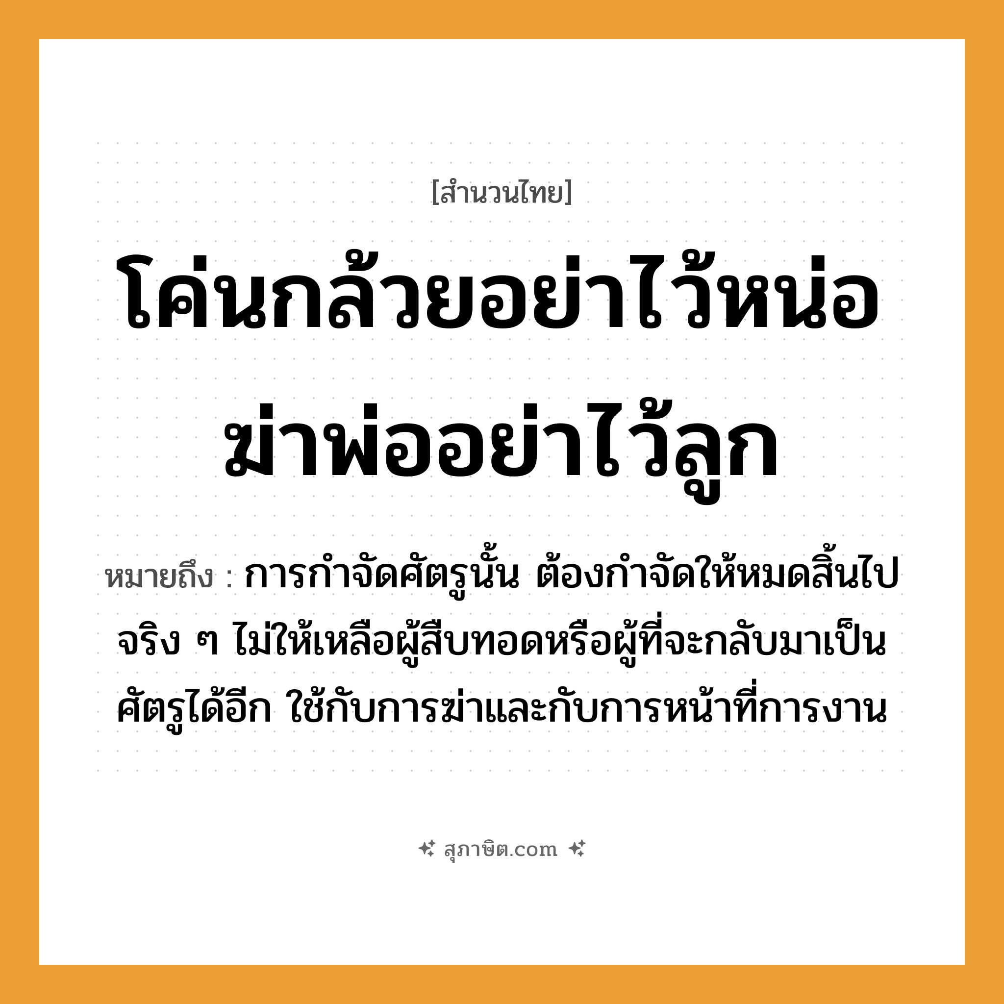 คำสุภาษิต: โค่นกล้วยอย่าไว้หน่อ ฆ่าพ่ออย่าไว้ลูก หมายถึง?, หมายถึง การกำจัดศัตรูนั้น ต้องกำจัดให้หมดสิ้นไปจริง ๆ ไม่ให้เหลือผู้สืบทอดหรือผู้ที่จะกลับมาเป็นศัตรูได้อีก ใช้กับการฆ่าและกับการหน้าที่การงาน อวัยวะ หน้า คำกริยา ฆ่า ครอบครัว พ่อ, ลูก