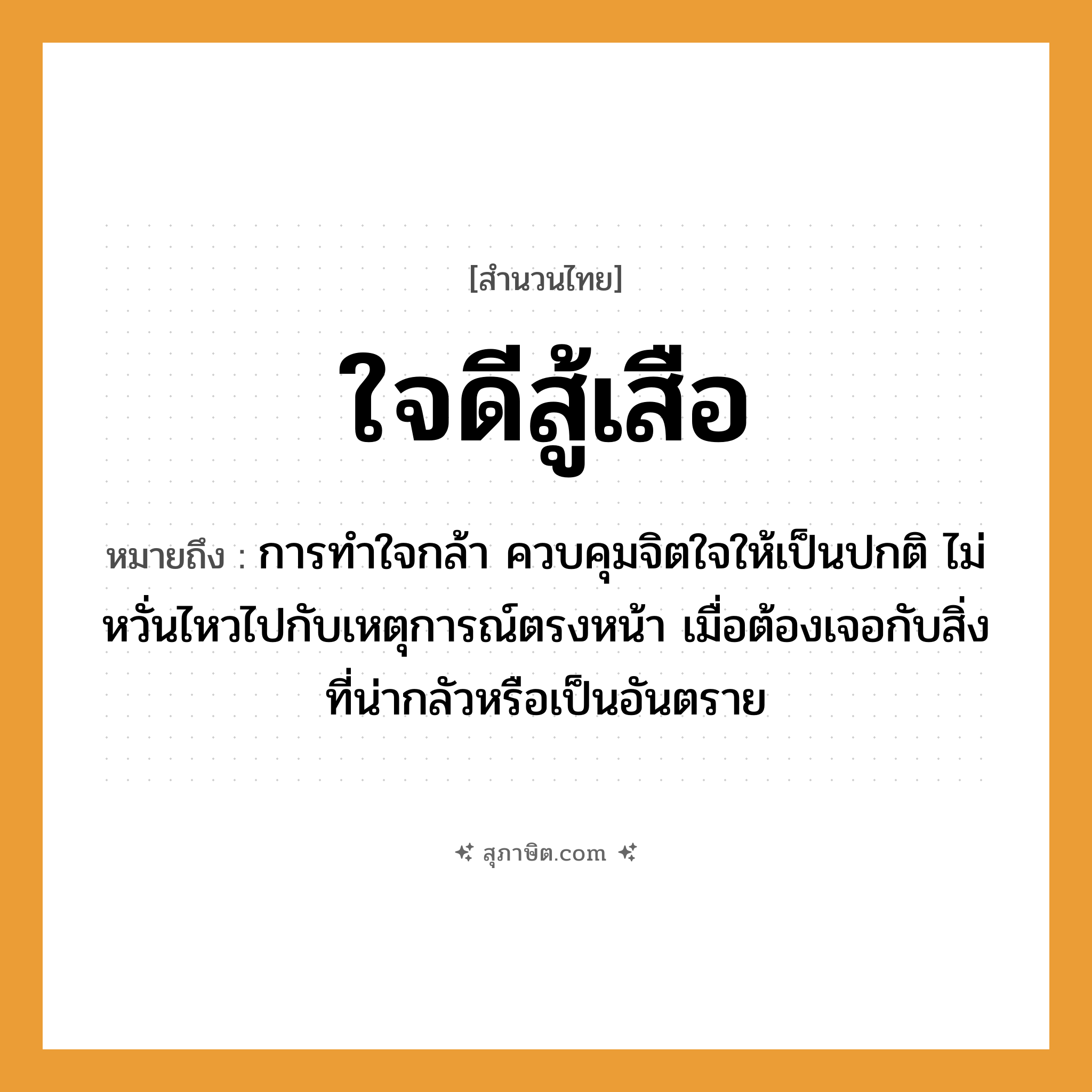 คำสุภาษิต: ใจดีสู้เสือ หมายถึง?, หมายถึง การทำใจกล้า ควบคุมจิตใจให้เป็นปกติ ไม่หวั่นไหวไปกับเหตุการณ์ตรงหน้า เมื่อต้องเจอกับสิ่งที่น่ากลัวหรือเป็นอันตราย สัตว์ เสือ อวัยวะ ใจ, หน้า คำกริยา สู้