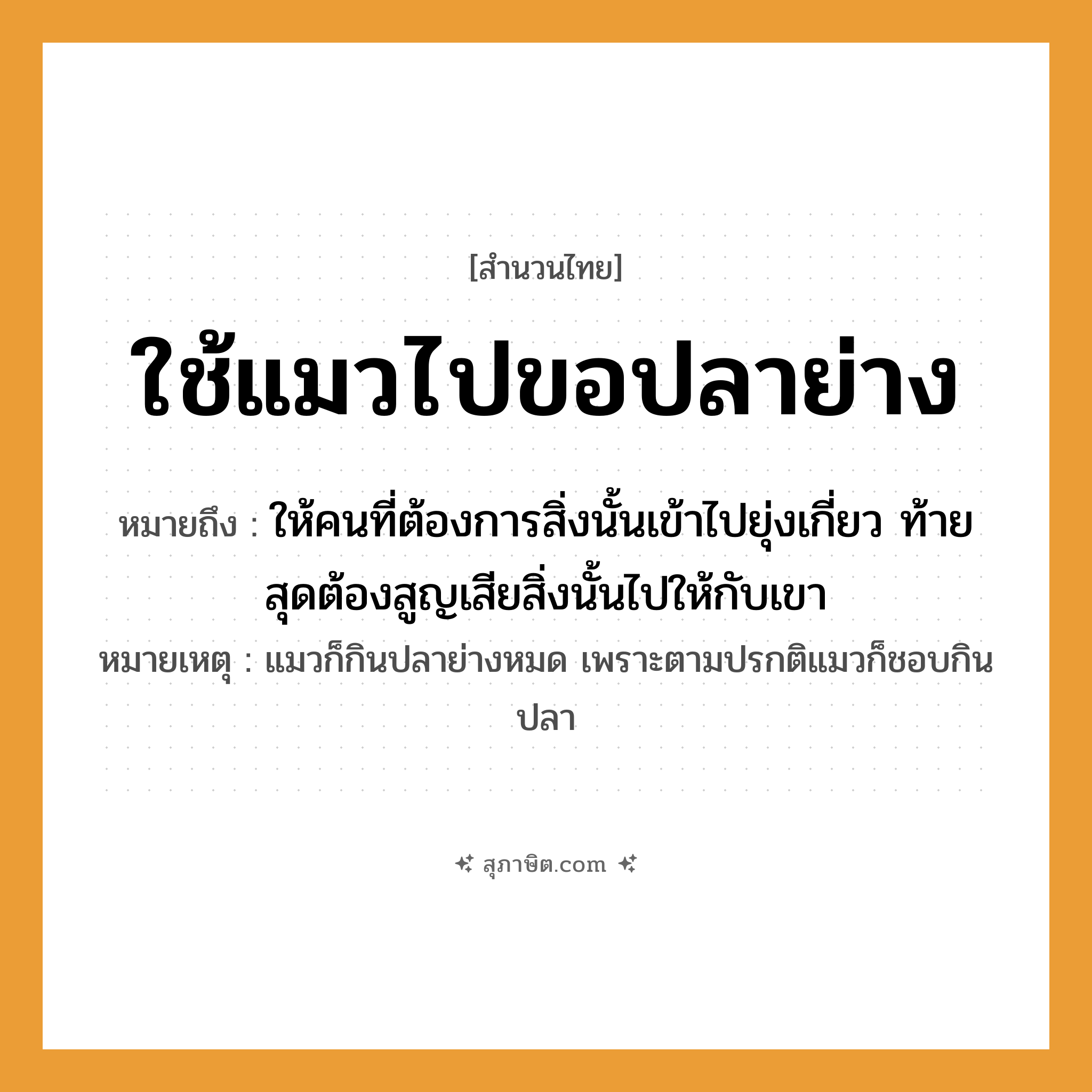 คำสุภาษิต: ใช้แมวไปขอปลาย่าง หมายถึง?, หมายถึง ให้คนที่ต้องการสิ่งนั้นเข้าไปยุ่งเกี่ยว ท้ายสุดต้องสูญเสียสิ่งนั้นไปให้กับเขา หมายเหตุ แมวก็กินปลาย่างหมด เพราะตามปรกติแมวก็ชอบกินปลา สัตว์ แมว อาหาร ปลาย่าง คำกริยา ใช้, ขอ หมวด สำนวนไทย