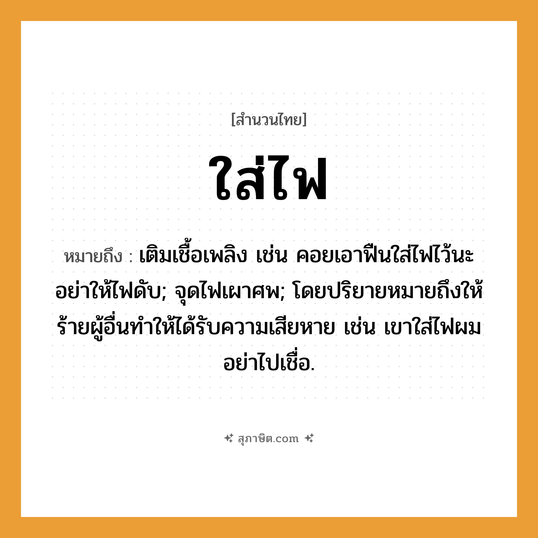 คำสุภาษิต: ใส่ไฟ หมายถึง?, หมายถึง เติมเชื้อเพลิง เช่น คอยเอาฟืนใส่ไฟไว้นะ อย่าให้ไฟดับ; จุดไฟเผาศพ; โดยปริยายหมายถึงให้ร้ายผู้อื่นทำให้ได้รับความเสียหาย เช่น เขาใส่ไฟผม อย่าไปเชื่อ. ธรรมชาติ ไฟ