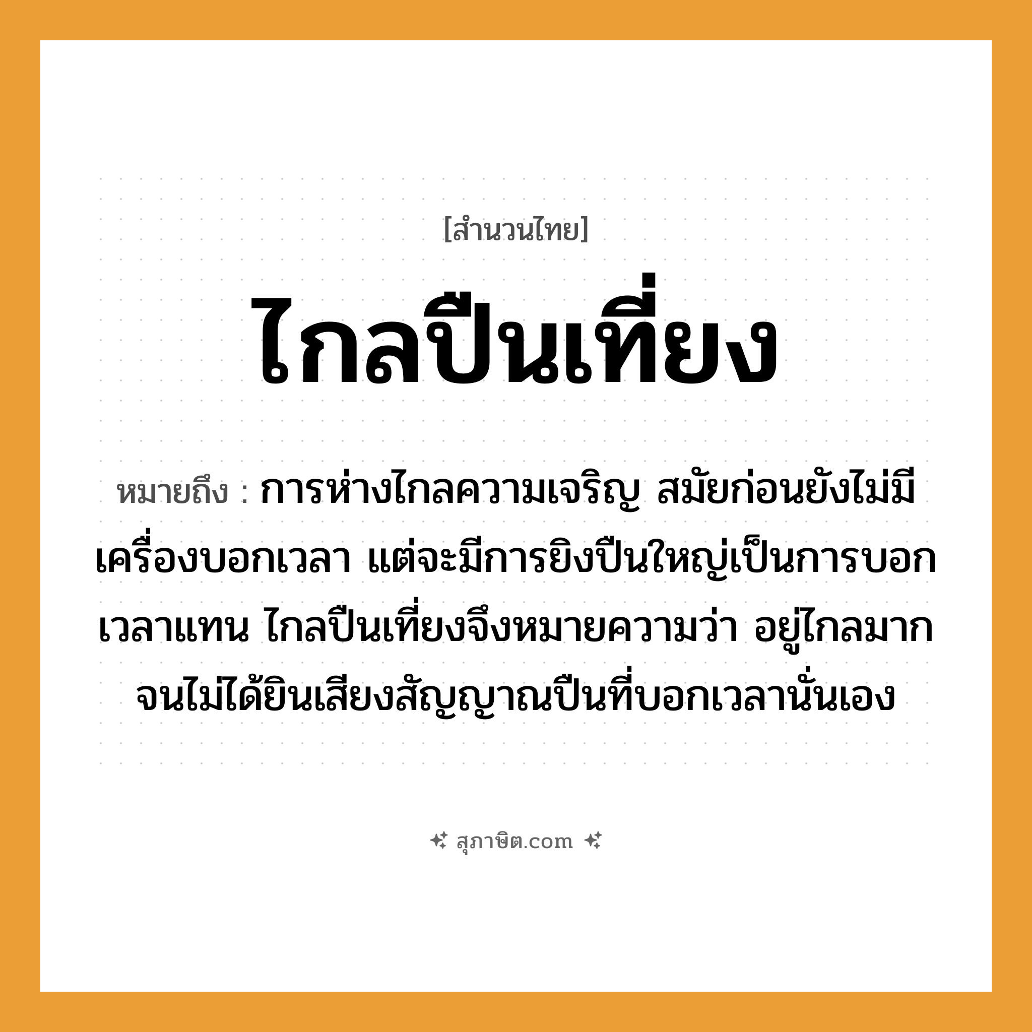 คำสุภาษิต: ไกลปืนเที่ยง หมายถึง?, หมายถึง การห่างไกลความเจริญ ที่มา สมัยก่อนยังไม่มีเครื่องบอกเวลา แต่จะมีการยิงปืนใหญ่เป็นการบอกเวลาแทน ไกลปืนเที่ยงจึงหมายความว่า อยู่ไกลมากจนไม่ได้ยินเสียงสัญญาณปืนที่บอกเวลานั่นเอง