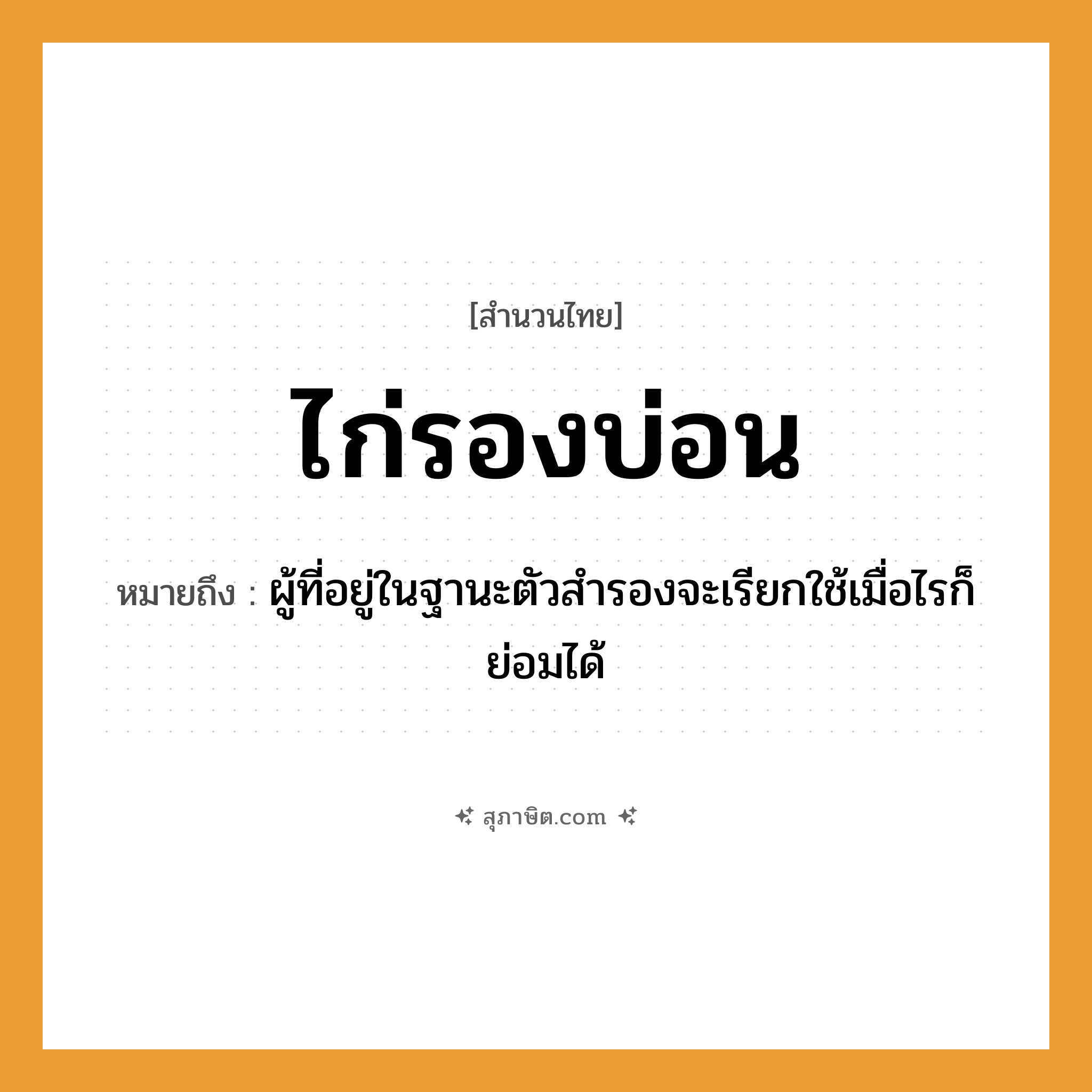 คำสุภาษิต: ไก่รองบ่อน หมายถึง?, หมายถึง ผู้ที่อยู่ในฐานะตัวสำรองจะเรียกใช้เมื่อไรก็ย่อมได้ สัตว์ ไก่ อาชีพ เจ้าของบ่อน สถานที่ บ่อน หมวด สำนวนไทย