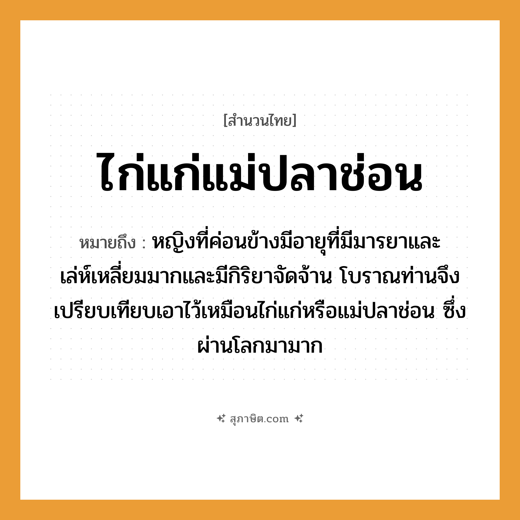 คำสุภาษิต: ไก่แก่แม่ปลาช่อน หมายถึง?, หมายถึง หญิงที่ค่อนข้างมีอายุที่มีมารยาและเล่ห์เหลี่ยมมากและมีกิริยาจัดจ้าน ที่มา โบราณท่านจึงเปรียบเทียบเอาไว้เหมือนไก่แก่หรือแม่ปลาช่อน ซึ่งผ่านโลกมามาก คำนาม หญิง สัตว์ ไก่, ปลา ครอบครัว แม่