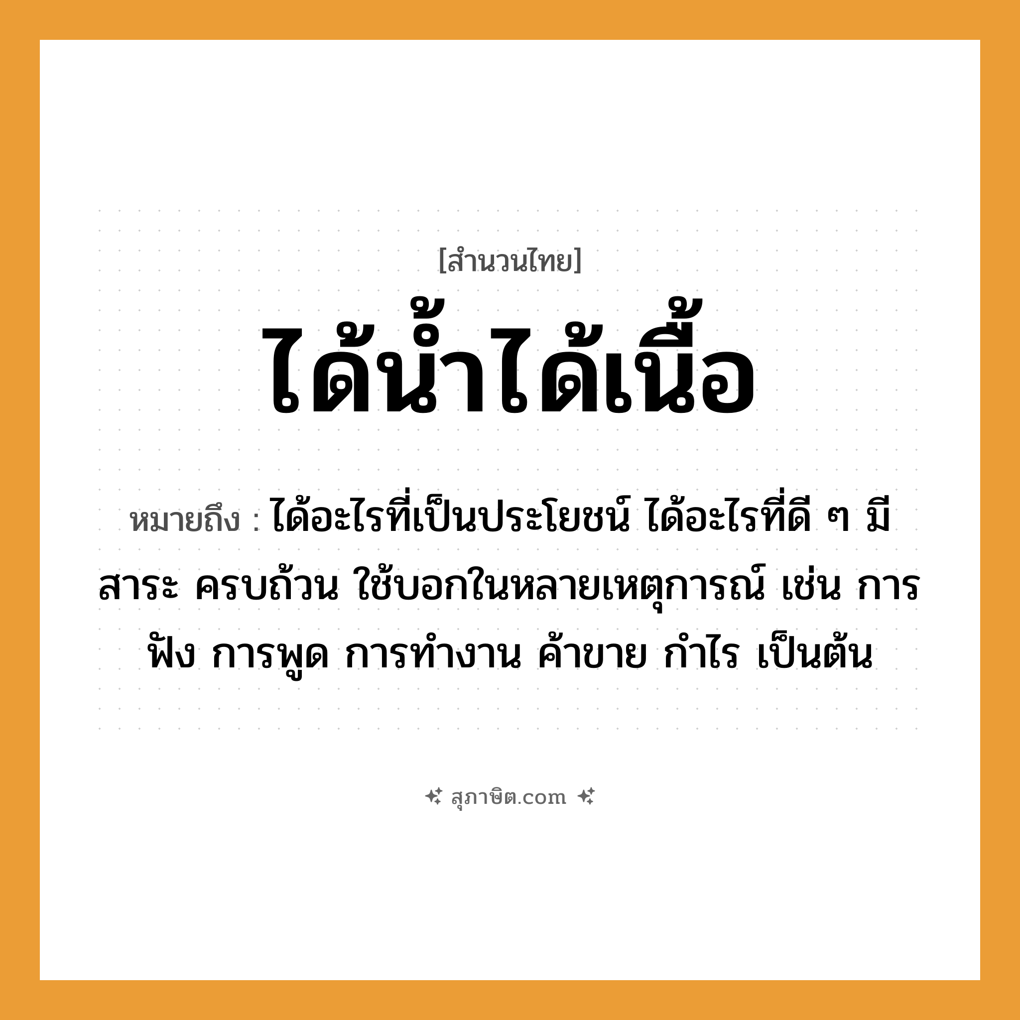 คำสุภาษิต: ได้น้ำได้เนื้อ หมายถึง?, หมายถึง ได้อะไรที่เป็นประโยชน์ ได้อะไรที่ดี ๆ มีสาระ ครบถ้วน หมายเหตุ ใช้บอกในหลายเหตุการณ์ เช่น การฟัง การพูด การทำงาน ค้าขาย กำไร เป็นต้น คำกริยา ฟัง