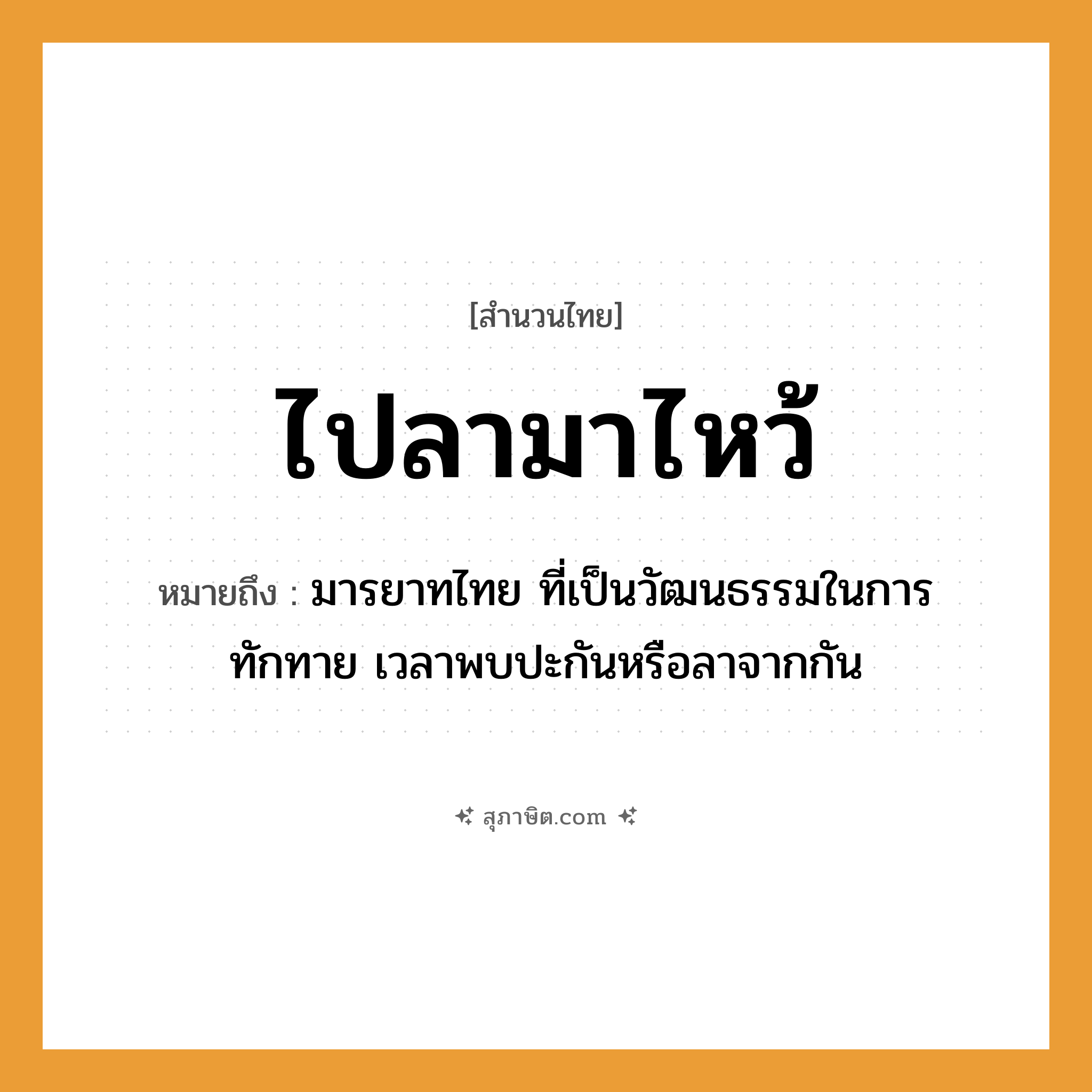 คำสุภาษิต: ไปลามาไหว้ หมายถึง?, หมายถึง มารยาทไทย ที่เป็นวัฒนธรรมในการทักทาย เวลาพบปะกันหรือลาจากกัน คำนาม มารยาท คำกริยา ไป, มา, ลา, ไหว้ หมวด สำนวนไทย