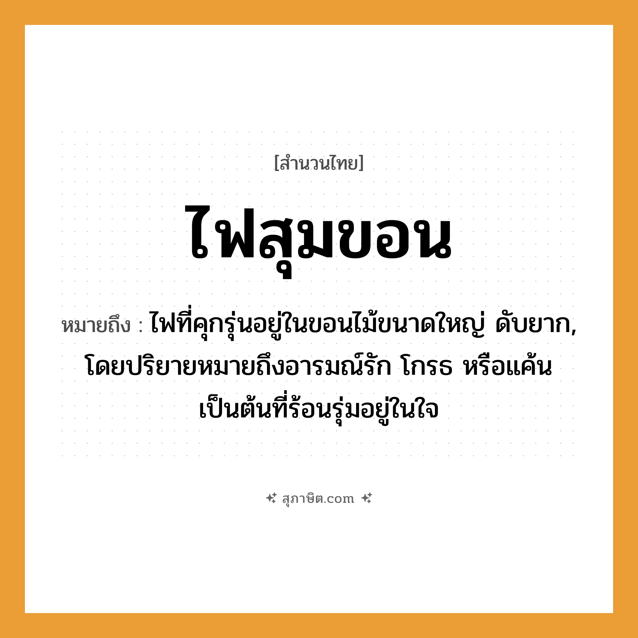 คำสุภาษิต: ไฟสุมขอน หมายถึง?, หมายถึง ไฟที่คุกรุ่นอยู่ในขอนไม้ขนาดใหญ่ ดับยาก, โดยปริยายหมายถึงอารมณ์รัก โกรธ หรือแค้นเป็นต้นที่ร้อนรุ่มอยู่ในใจ อวัยวะ ใจ คำกริยา รัก ธรรมชาติ ไฟ