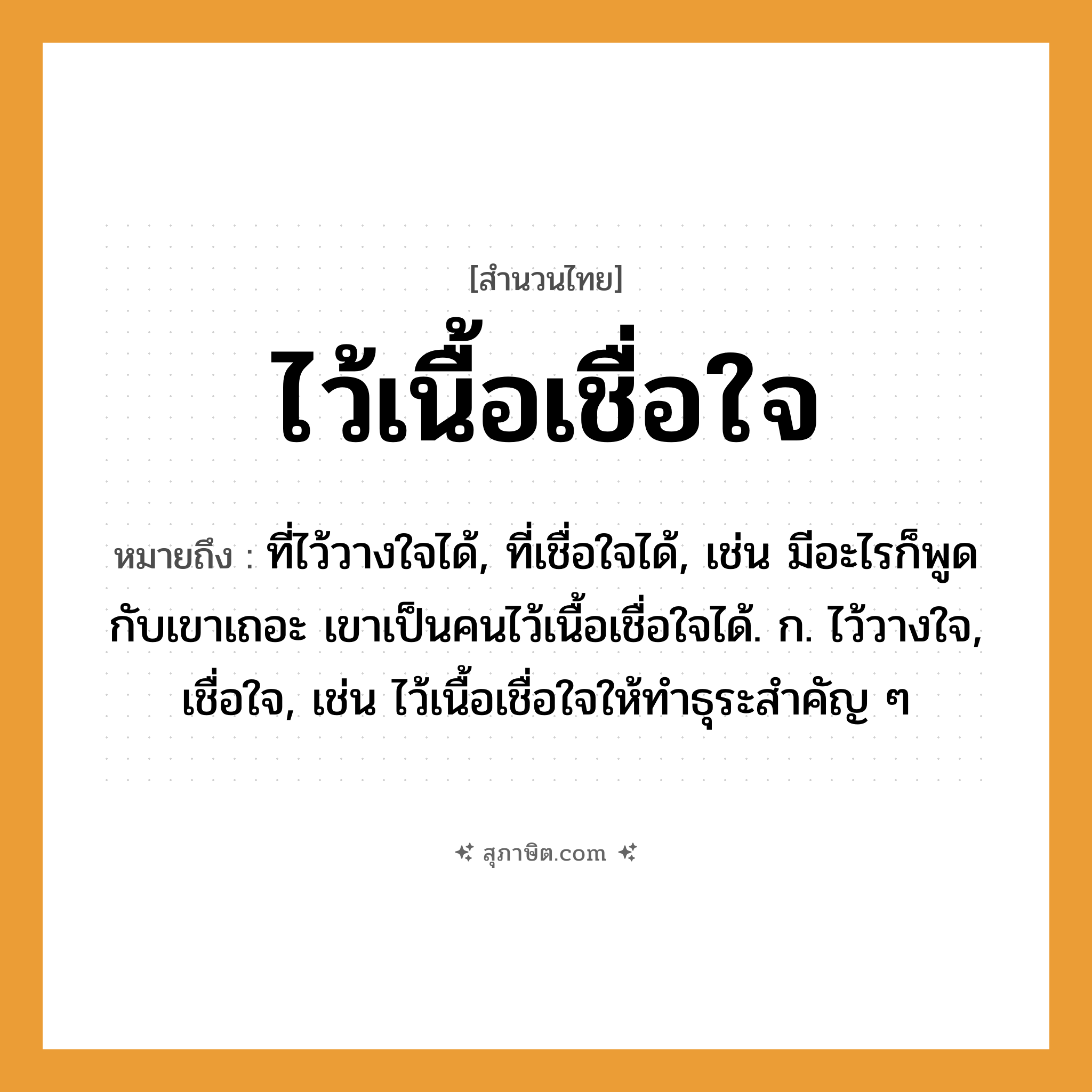 คำสุภาษิต: ไว้เนื้อเชื่อใจ หมายถึง?, หมายถึง ที่ไว้วางใจได้, ที่เชื่อใจได้, เช่น มีอะไรก็พูดกับเขาเถอะ เขาเป็นคนไว้เนื้อเชื่อใจได้. ก. ไว้วางใจ, เชื่อใจ, เช่น ไว้เนื้อเชื่อใจให้ทำธุระสำคัญ ๆ คำนาม คน