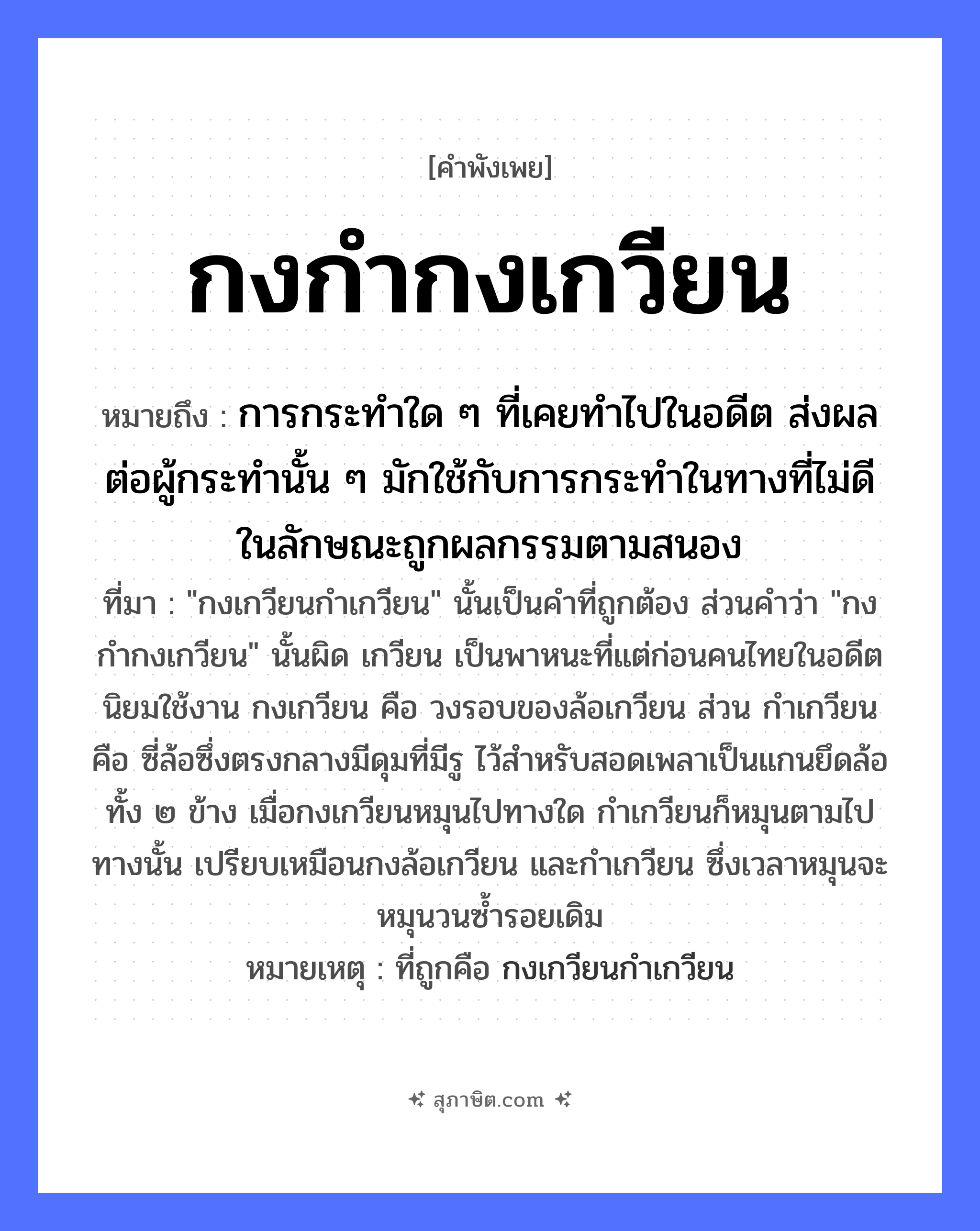 คำสุภาษิต: กงกำกงเกวียน หมายถึง?, หมายถึง การกระทำใด ๆ ที่เคยทำไปในอดีต ส่งผลต่อผู้กระทำนั้น ๆ มักใช้กับการกระทำในทางที่ไม่ดี ในลักษณะถูกผลกรรมตามสนอง ที่มา &#34;กงเกวียนกำเกวียน&#34; นั้นเป็นคำที่ถูกต้อง ส่วนคำว่า &#34;กงกำกงเกวียน&#34; นั้นผิด เกวียน เป็นพาหนะที่แต่ก่อนคนไทยในอดีตนิยมใช้งาน กงเกวียน คือ วงรอบของล้อเกวียน ส่วน กำเกวียน คือ ซี่ล้อซึ่งตรงกลางมีดุมที่มีรู ไว้สำหรับสอดเพลาเป็นแกนยึดล้อทั้ง ๒ ข้าง เมื่อกงเกวียนหมุนไปทางใด กำเกวียนก็หมุนตามไปทางนั้น เปรียบเหมือนกงล้อเกวียน และกำเกวียน ซึ่งเวลาหมุนจะหมุนวนซ้ำรอยเดิม หมายเหตุ ที่ถูกคือ กงเกวียนกำเกวียน คำกริยา กำ, หมุน สิ่งของ กง, เกวียน, ล้อ หมวด คำพังเพย