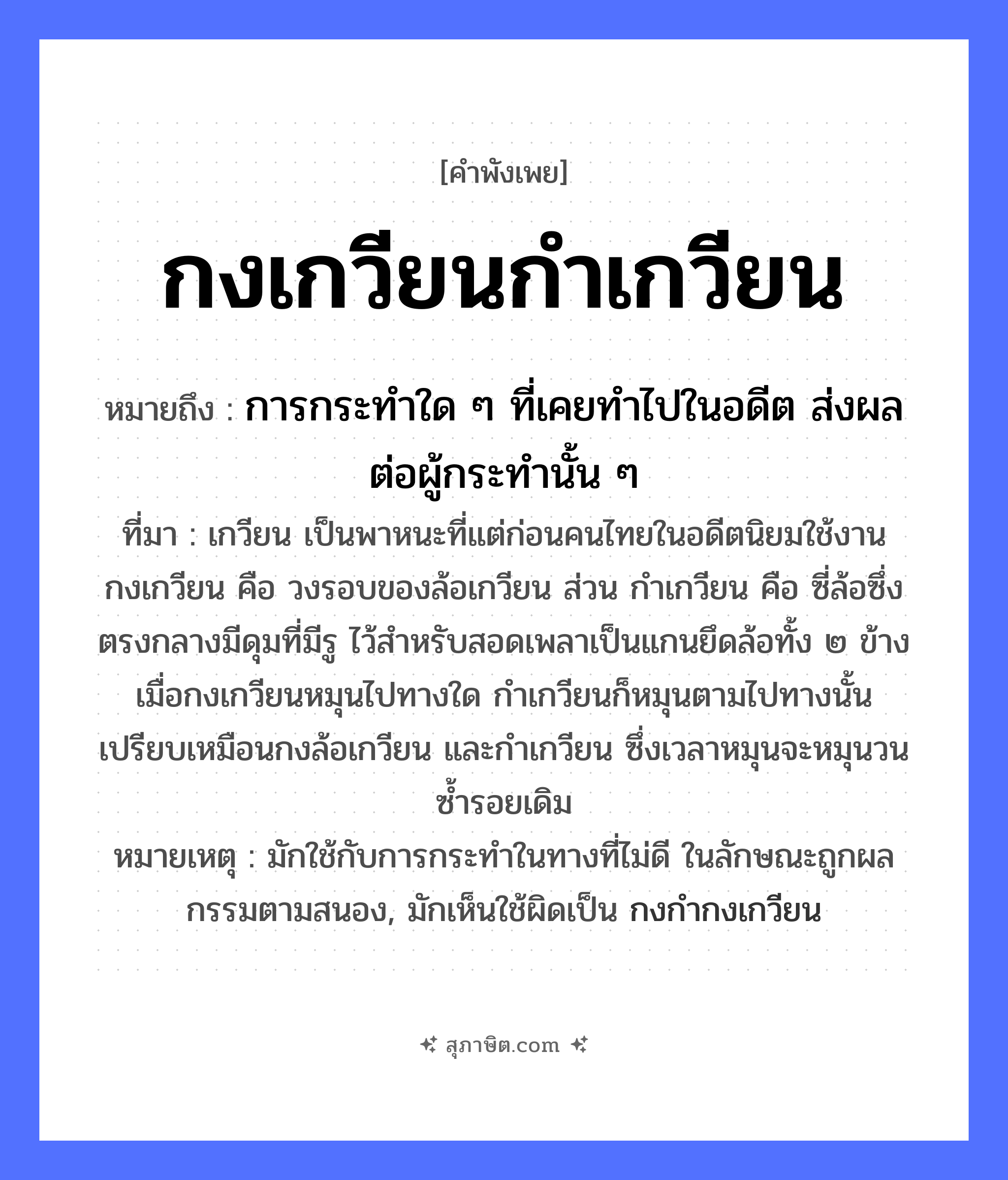 คำสุภาษิต: กงเกวียนกำเกวียน หมายถึง?, หมายถึง การกระทำใด ๆ ที่เคยทำไปในอดีต ส่งผลต่อผู้กระทำนั้น ๆ ที่มา เกวียน เป็นพาหนะที่แต่ก่อนคนไทยในอดีตนิยมใช้งาน กงเกวียน คือ วงรอบของล้อเกวียน ส่วน กำเกวียน คือ ซี่ล้อซึ่งตรงกลางมีดุมที่มีรู ไว้สำหรับสอดเพลาเป็นแกนยึดล้อทั้ง ๒ ข้าง เมื่อกงเกวียนหมุนไปทางใด กำเกวียนก็หมุนตามไปทางนั้น เปรียบเหมือนกงล้อเกวียน และกำเกวียน ซึ่งเวลาหมุนจะหมุนวนซ้ำรอยเดิม หมายเหตุ มักใช้กับการกระทำในทางที่ไม่ดี ในลักษณะถูกผลกรรมตามสนอง, มักเห็นใช้ผิดเป็น กงกำกงเกวียน สิ่งของ กง ยานพาหนะ เกวียน หมวด คำพังเพย