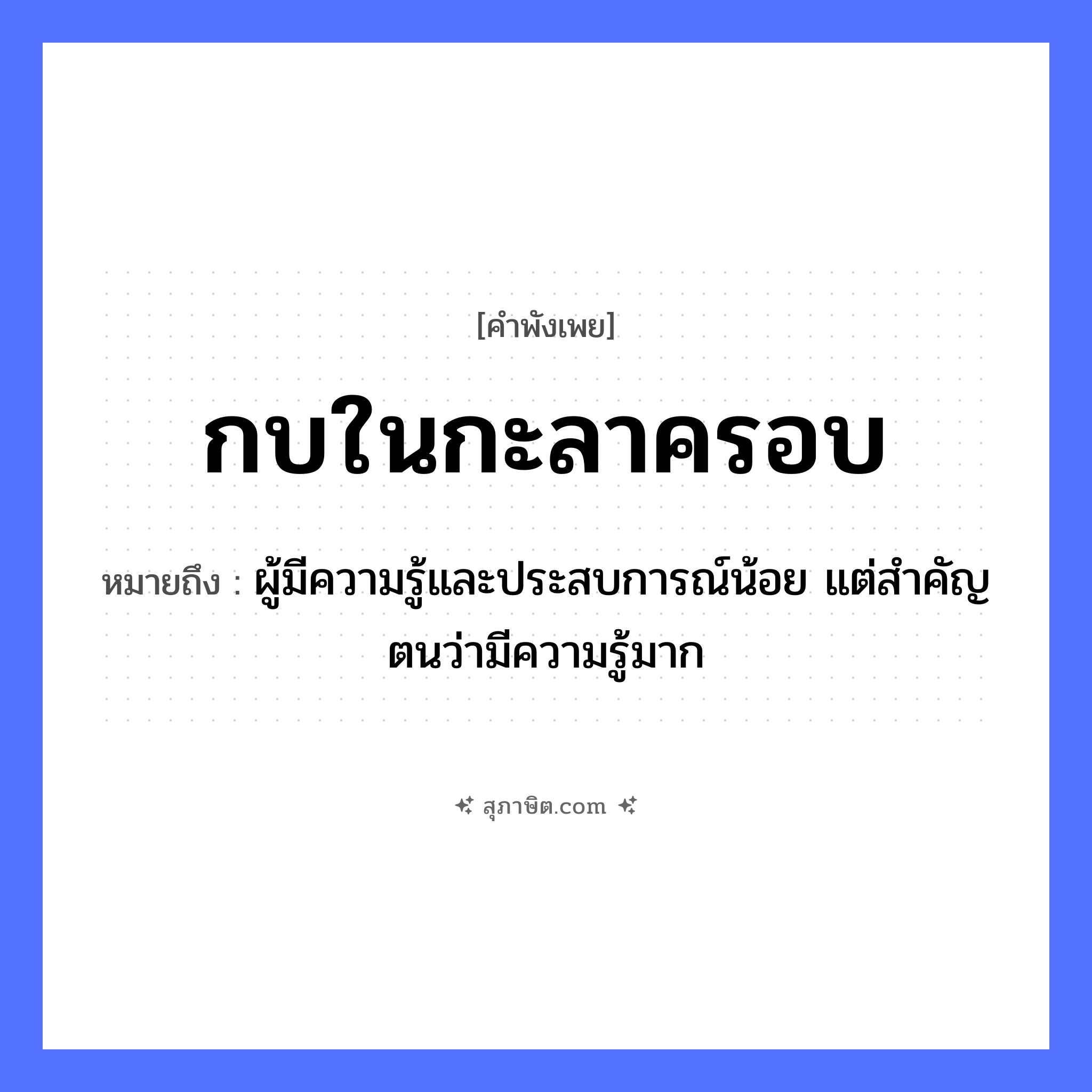คำสุภาษิต: กบในกะลาครอบ หมายถึง?, หมายถึง ผู้มีความรู้และประสบการณ์น้อย แต่สำคัญตนว่ามีความรู้มาก สัตว์ กบ คำกริยา สิ่งของ กะลา ธรรมชาติ คำนาม กะลาครอบ หมวด คำพังเพย