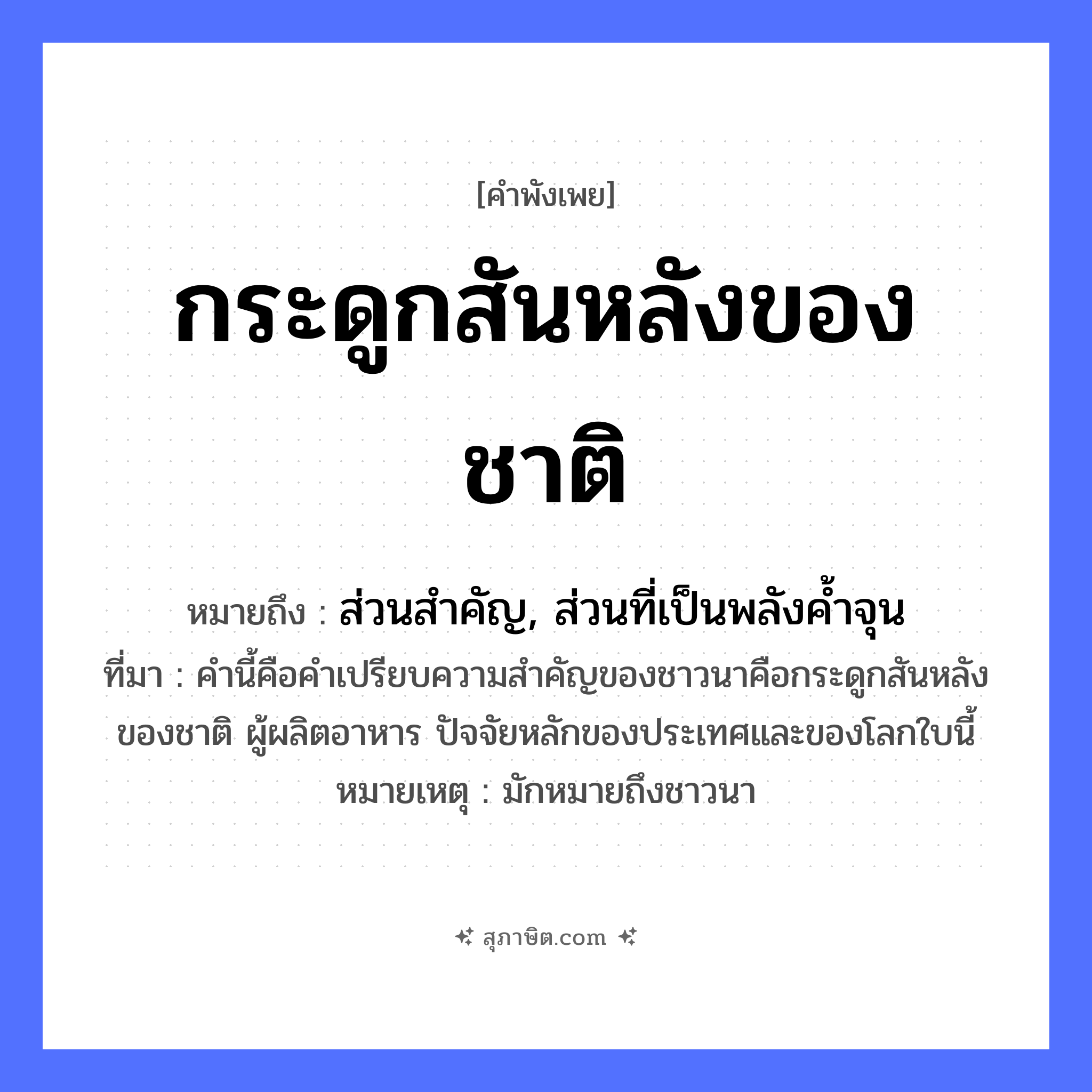 คำสุภาษิต: กระดูกสันหลังของชาติ หมายถึง?, หมายถึง ส่วนสำคัญ, ส่วนที่เป็นพลังค้ำจุน ที่มา คำนี้คือคำเปรียบความสำคัญของชาวนาคือกระดูกสันหลังของชาติ ผู้ผลิตอาหาร ปัจจัยหลักของประเทศและของโลกใบนี้ หมายเหตุ มักหมายถึงชาวนา อาชีพ เกษตรกร ร่างกาย กระดูกสันหลัง สังคม ชาติ หมวด คำพังเพย