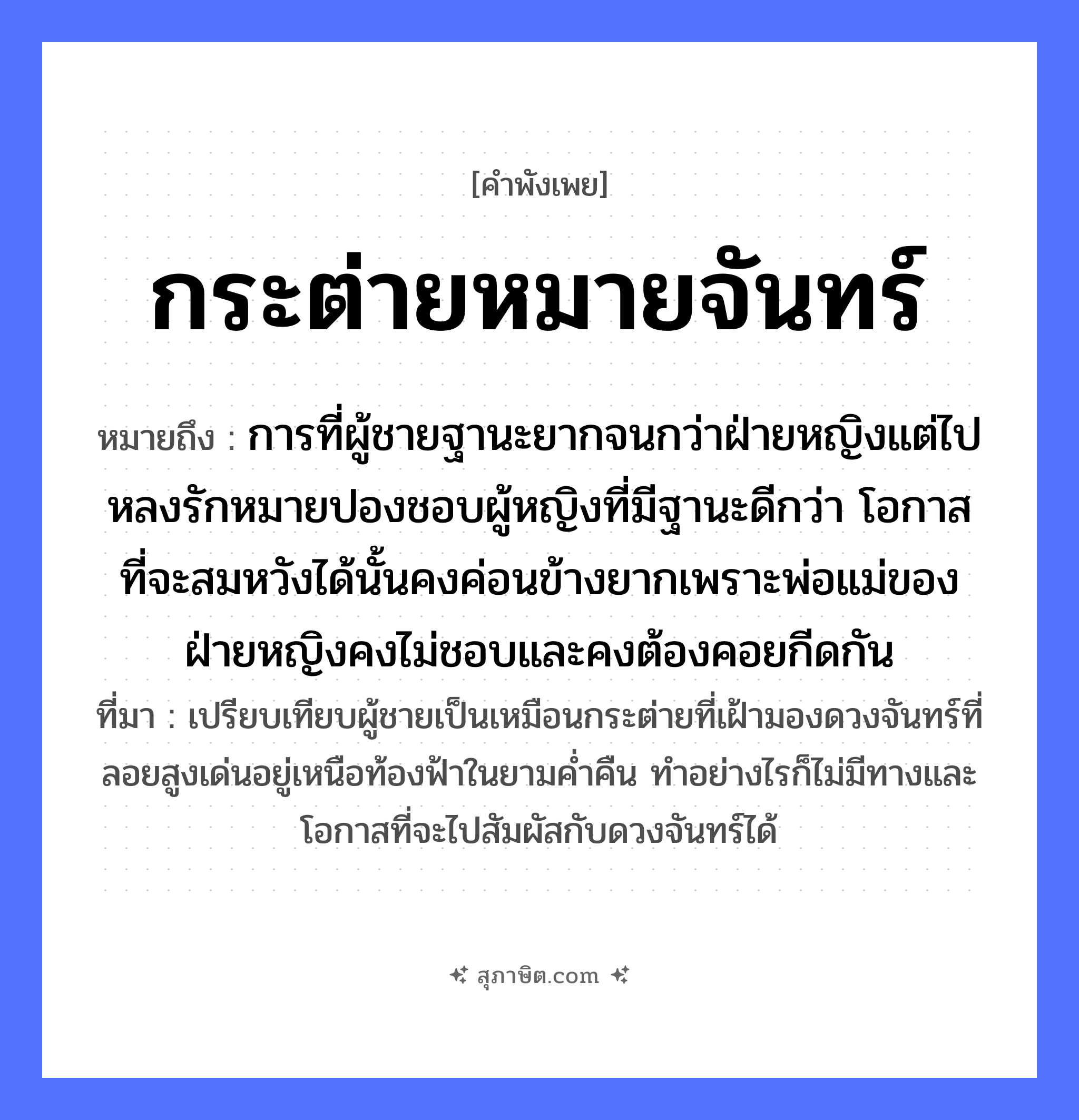 คำสุภาษิต: กระต่ายหมายจันทร์ หมายถึง?, หมายถึง การที่ผู้ชายฐานะยากจนกว่าฝ่ายหญิงแต่ไปหลงรักหมายปองชอบผู้หญิงที่มีฐานะดีกว่า โอกาสที่จะสมหวังได้นั้นคงค่อนข้างยากเพราะพ่อแม่ของฝ่ายหญิงคงไม่ชอบและคงต้องคอยกีดกัน ที่มา เปรียบเทียบผู้ชายเป็นเหมือนกระต่ายที่เฝ้ามองดวงจันทร์ที่ลอยสูงเด่นอยู่เหนือท้องฟ้าในยามค่ำคืน ทำอย่างไรก็ไม่มีทางและโอกาสที่จะไปสัมผัสกับดวงจันทร์ได้ สัตว์ กระต่าย คำกริยา หมาย ธรรมชาติ พระจันทร์, จันทร์ หมวด คำพังเพย
