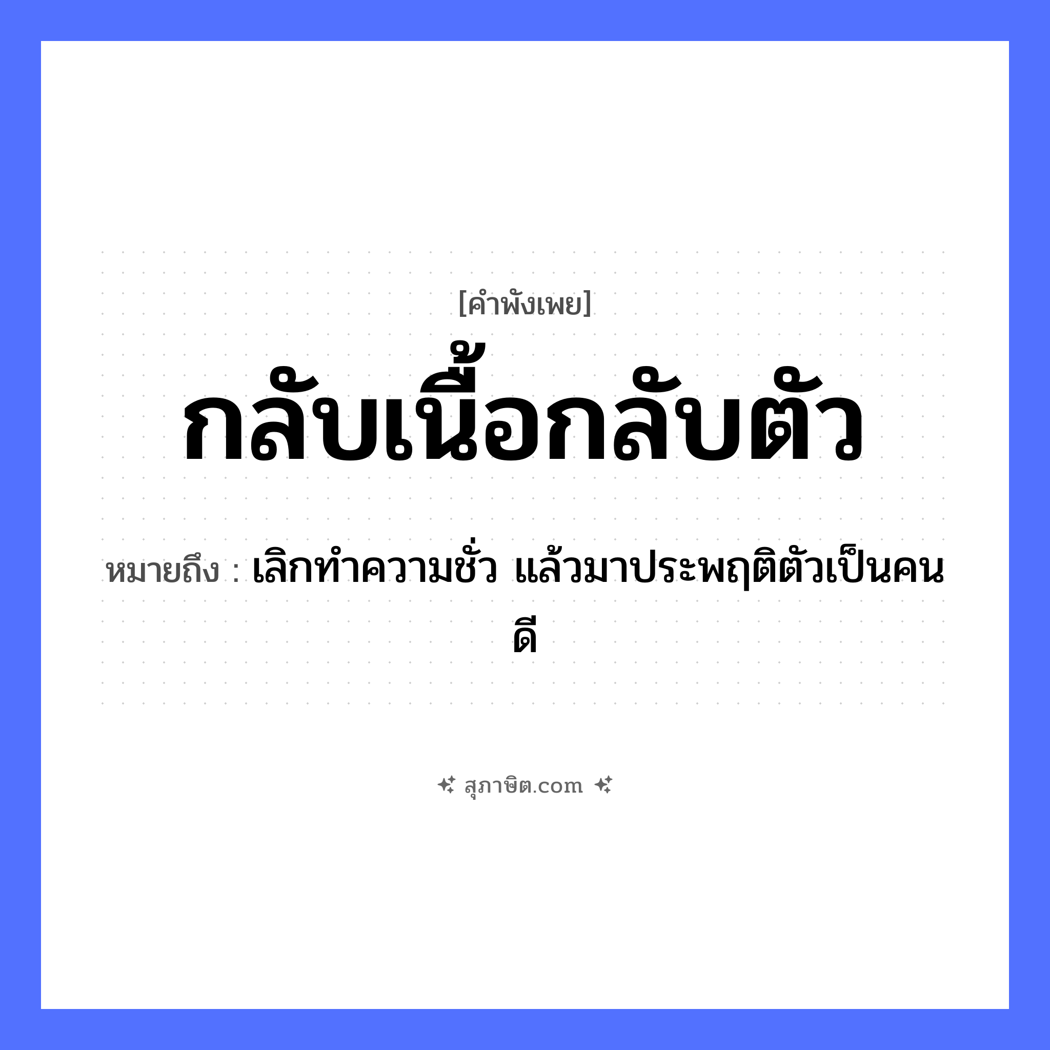 คำสุภาษิต: กลับเนื้อกลับตัว หมายถึง?, หมายถึง เลิกทำความชั่ว แล้วมาประพฤติตัวเป็นคนดี คำนาม เนื้อ อวัยวะ ตัว คำกริยา กลับ หมวด คำพังเพย