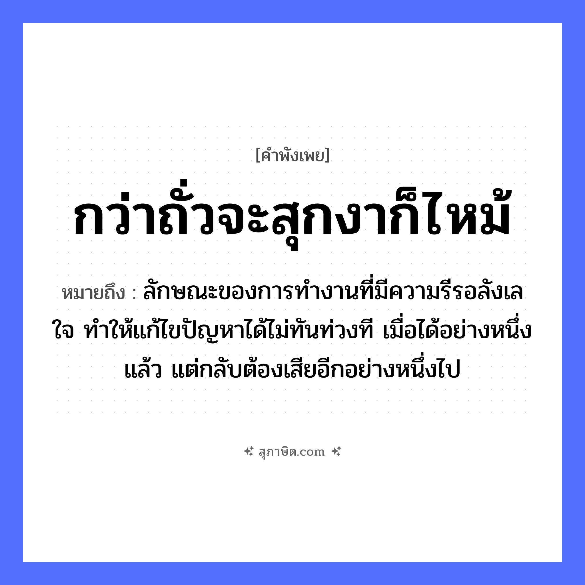 คำสุภาษิต: กว่าถั่วจะสุกงาก็ไหม้ หมายถึง?, หมายถึง ลักษณะของการทำงานที่มีความรีรอลังเลใจ ทำให้แก้ไขปัญหาได้ไม่ทันท่วงที เมื่อได้อย่างหนึ่งแล้ว แต่กลับต้องเสียอีกอย่างหนึ่งไป อวัยวะ ใจ หมวด คำพังเพย