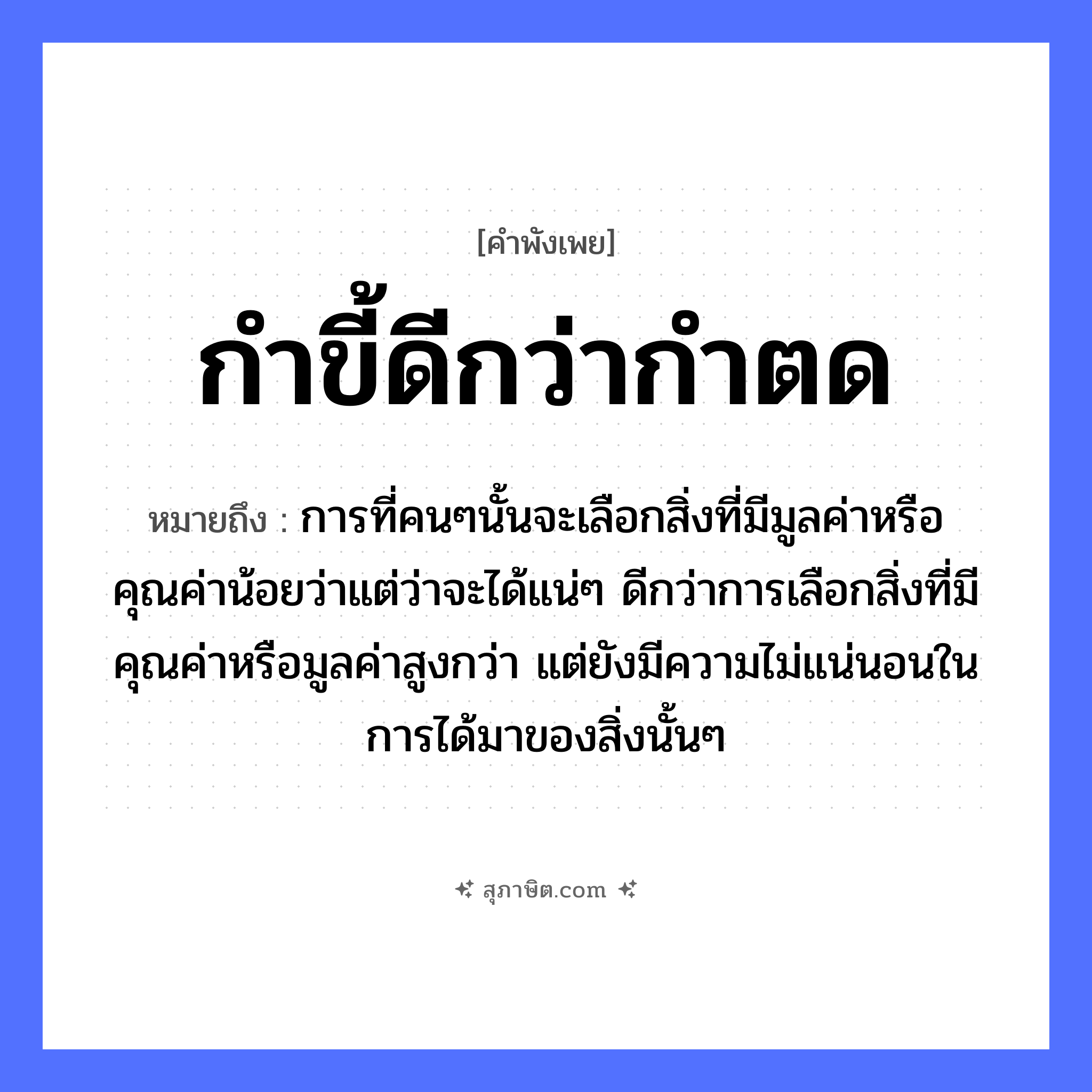 คำสุภาษิต: กำขี้ดีกว่ากำตด หมายถึง?, หมายถึง การที่คนๆนั้นจะเลือกสิ่งที่มีมูลค่าหรือคุณค่าน้อยว่าแต่ว่าจะได้แน่ๆ ดีกว่าการเลือกสิ่งที่มีคุณค่าหรือมูลค่าสูงกว่า แต่ยังมีความไม่แน่นอนในการได้มาของสิ่งนั้นๆ คำนาม ขี้, ตด คำกริยา กำ หมวด คำพังเพย