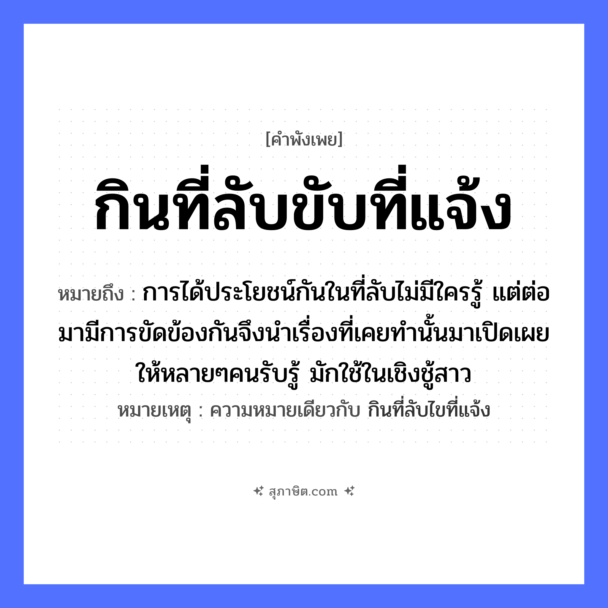 คำสุภาษิต: กินที่ลับขับที่แจ้ง หมายถึง?, หมายถึง การได้ประโยชน์กันในที่ลับไม่มีใครรู้ แต่ต่อมามีการขัดข้องกันจึงนำเรื่องที่เคยทำนั้นมาเปิดเผยให้หลายๆคนรับรู้ มักใช้ในเชิงชู้สาว หมายเหตุ ความหมายเดียวกับ กินที่ลับไขที่แจ้ง คำกริยา กิน, ขับ ธรรมชาติ ที่ลับ, ที่แจ้ง หมวด คำพังเพย