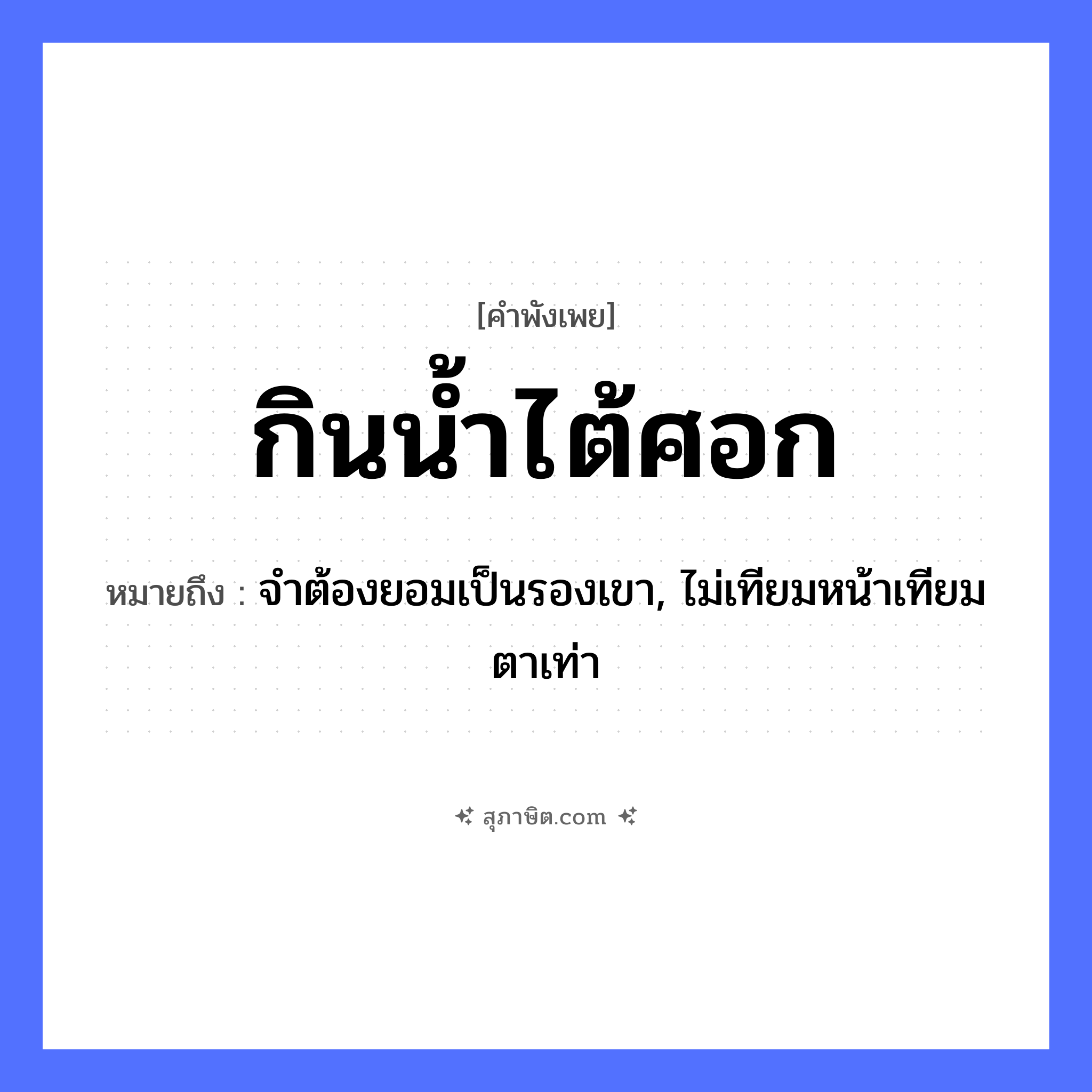คำสุภาษิต: กินน้ำไต้ศอก หมายถึง?, หมายถึง จำต้องยอมเป็นรองเขา, ไม่เทียมหน้าเทียมตาเท่า อวัยวะ หน้า, ตา ธรรมชาติ น้ำ