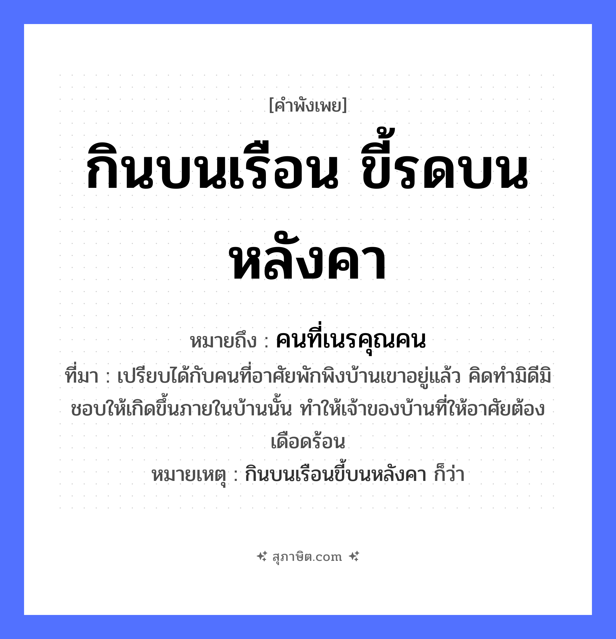 คำสุภาษิต: กินบนเรือน ขี้รดบนหลังคา หมายถึง?, หมายถึง คนที่เนรคุณคน ที่มา เปรียบได้กับคนที่อาศัยพักพิงบ้านเขาอยู่แล้ว คิดทำมิดีมิชอบให้เกิดขึ้นภายในบ้านนั้น ทำให้เจ้าของบ้านที่ให้อาศัยต้องเดือดร้อน หมายเหตุ กินบนเรือนขี้บนหลังคา ก็ว่า สัตว์ คำกริยา กิน, ขี้, รด สิ่งของ เรือน, หลังคา ธรรมชาติ หมวด คำพังเพย