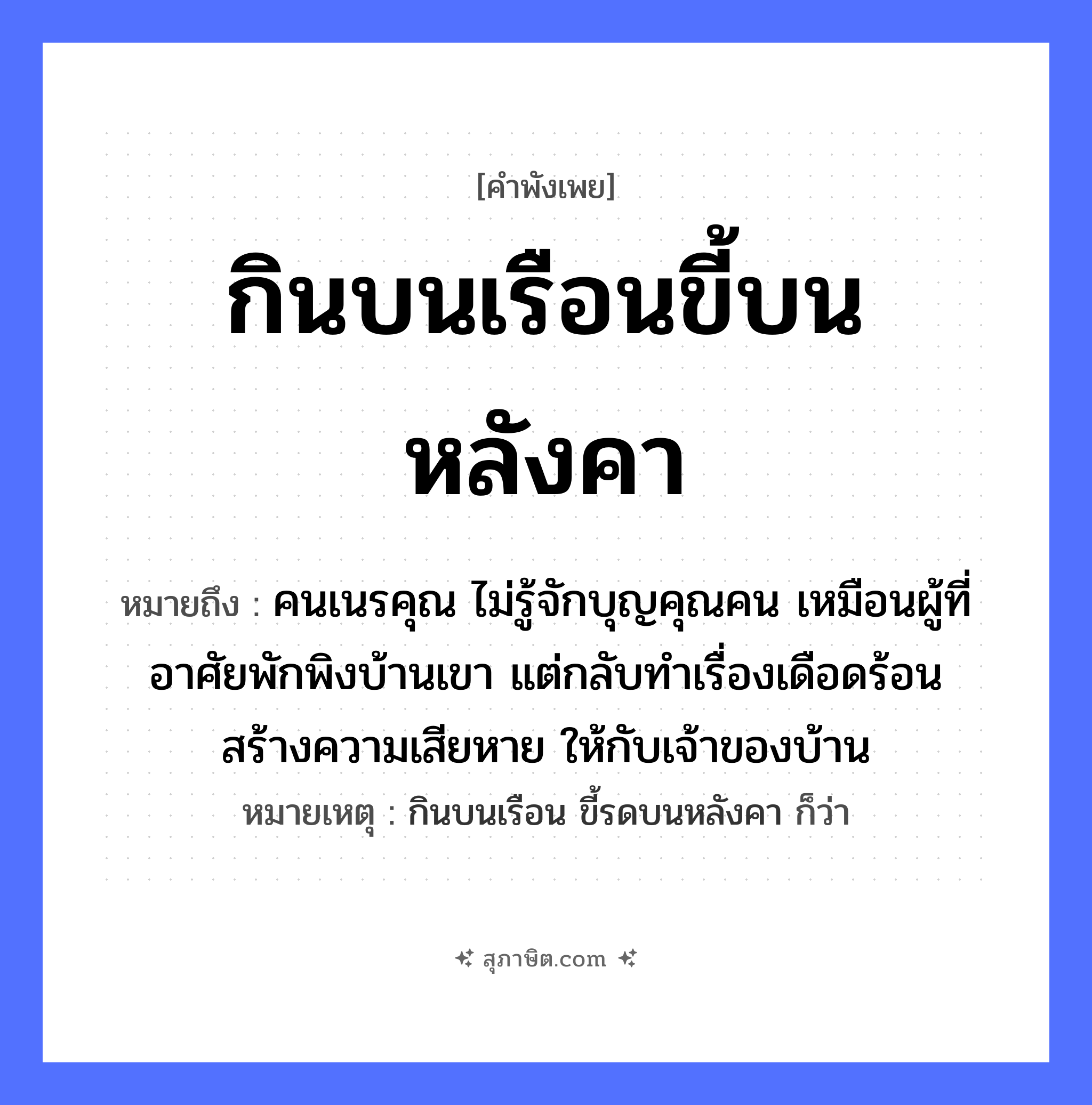 คำสุภาษิต: กินบนเรือนขี้บนหลังคา หมายถึง?, หมายถึง คนเนรคุณ ไม่รู้จักบุญคุณคน เหมือนผู้ที่อาศัยพักพิงบ้านเขา แต่กลับทำเรื่องเดือดร้อน สร้างความเสียหาย ให้กับเจ้าของบ้าน หมายเหตุ กินบนเรือน ขี้รดบนหลังคา ก็ว่า คำกริยา กิน, ขี้ นามธรรม ความอกตัญญู, การไม่รู้จักบุญคุณ สถานที่ เรือน, หลังคา หมวด คำพังเพย