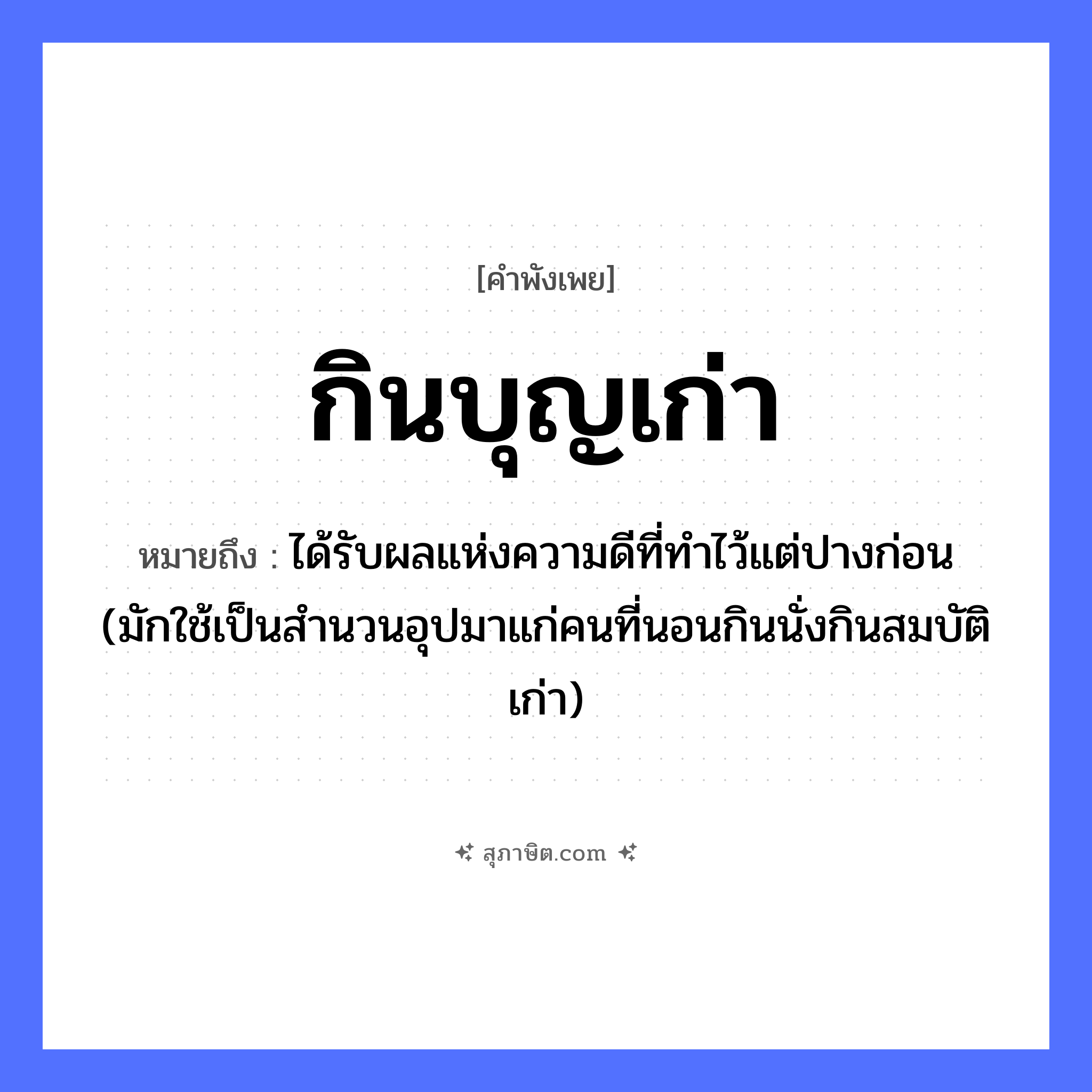 คำสุภาษิต: กินบุญเก่า หมายถึง?, หมายถึง ได้รับผลแห่งความดีที่ทําไว้แต่ปางก่อน (มักใช้เป็นสํานวนอุปมาแก่คนที่นอนกินนั่งกินสมบัติเก่า) คำนาม บุญ อื่นๆ เก่า คำกริยา กิน หมวด คำพังเพย