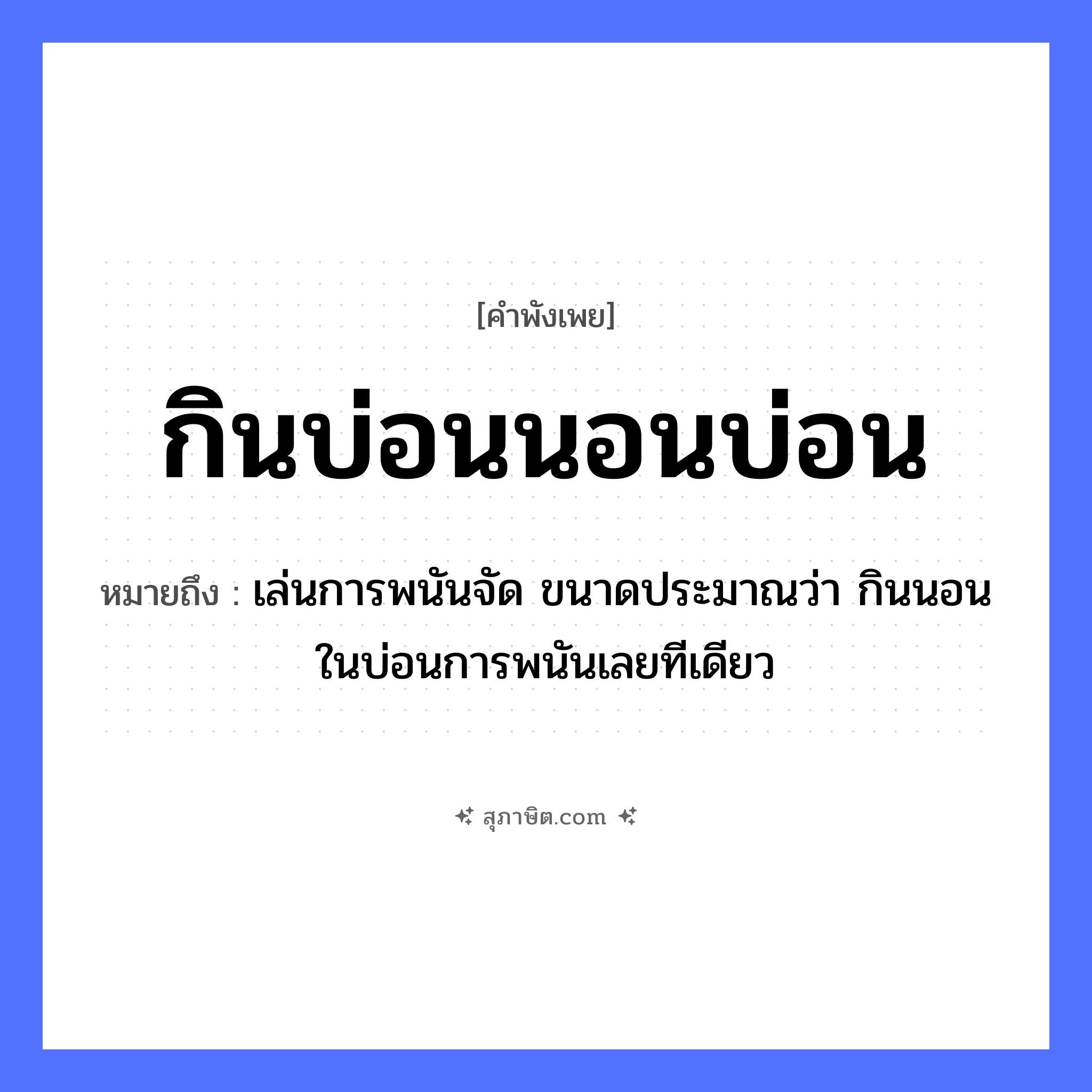 คำสุภาษิต: กินบ่อนนอนบ่อน หมายถึง?, หมายถึง เล่นการพนันจัด ขนาดประมาณว่า กินนอนในบ่อนการพนันเลยทีเดียว คำกริยา กิน, นอน สถานที่ บ่อน หมวด คำพังเพย