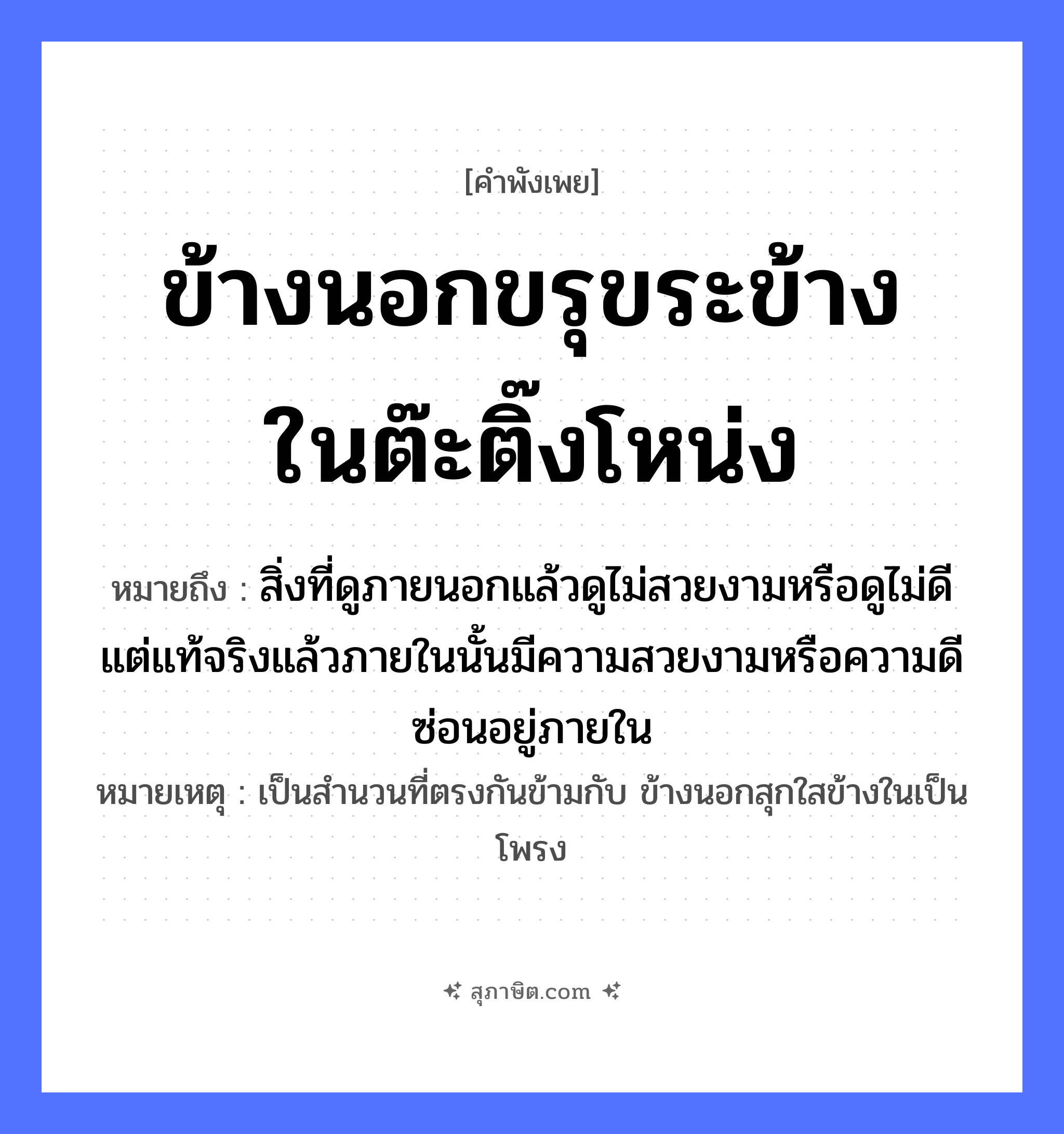 คำสุภาษิต: ข้างนอกขรุขระข้างในต๊ะติ๊งโหน่ง หมายถึง?, หมายถึง สิ่งที่ดูภายนอกแล้วดูไม่สวยงามหรือดูไม่ดี แต่แท้จริงแล้วภายในนั้นมีความสวยงามหรือความดีซ่อนอยู่ภายใน หมายเหตุ เป็นสำนวนที่ตรงกันข้ามกับ ข้างนอกสุกใสข้างในเป็นโพรง