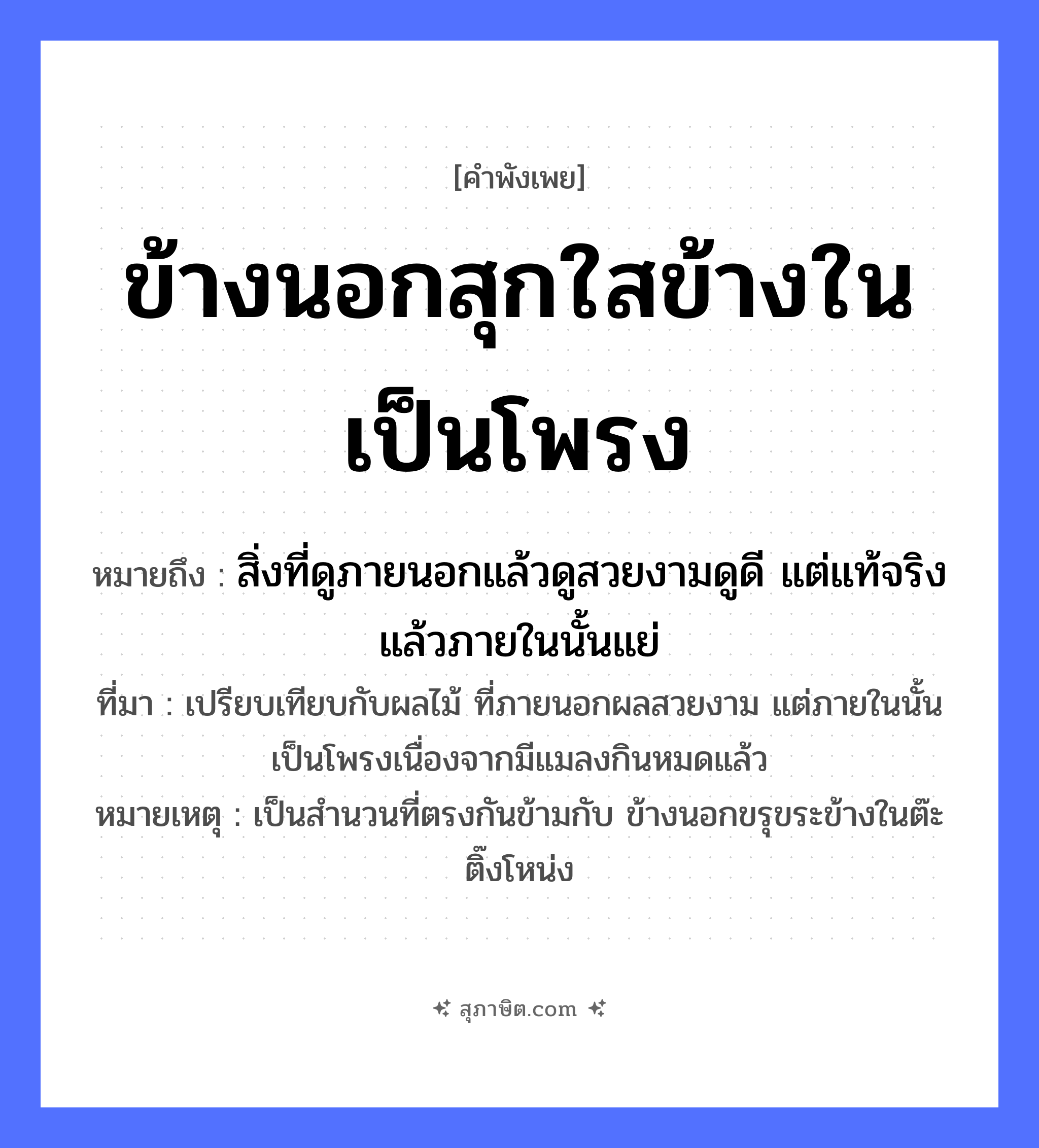 คำสุภาษิต: ข้างนอกสุกใสข้างในเป็นโพรง หมายถึง?, หมายถึง สิ่งที่ดูภายนอกแล้วดูสวยงามดูดี แต่แท้จริงแล้วภายในนั้นแย่ ที่มา เปรียบเทียบกับผลไม้ ที่ภายนอกผลสวยงาม แต่ภายในนั้นเป็นโพรงเนื่องจากมีแมลงกินหมดแล้ว หมายเหตุ เป็นสำนวนที่ตรงกันข้ามกับ ข้างนอกขรุขระข้างในต๊ะติ๊งโหน่ง